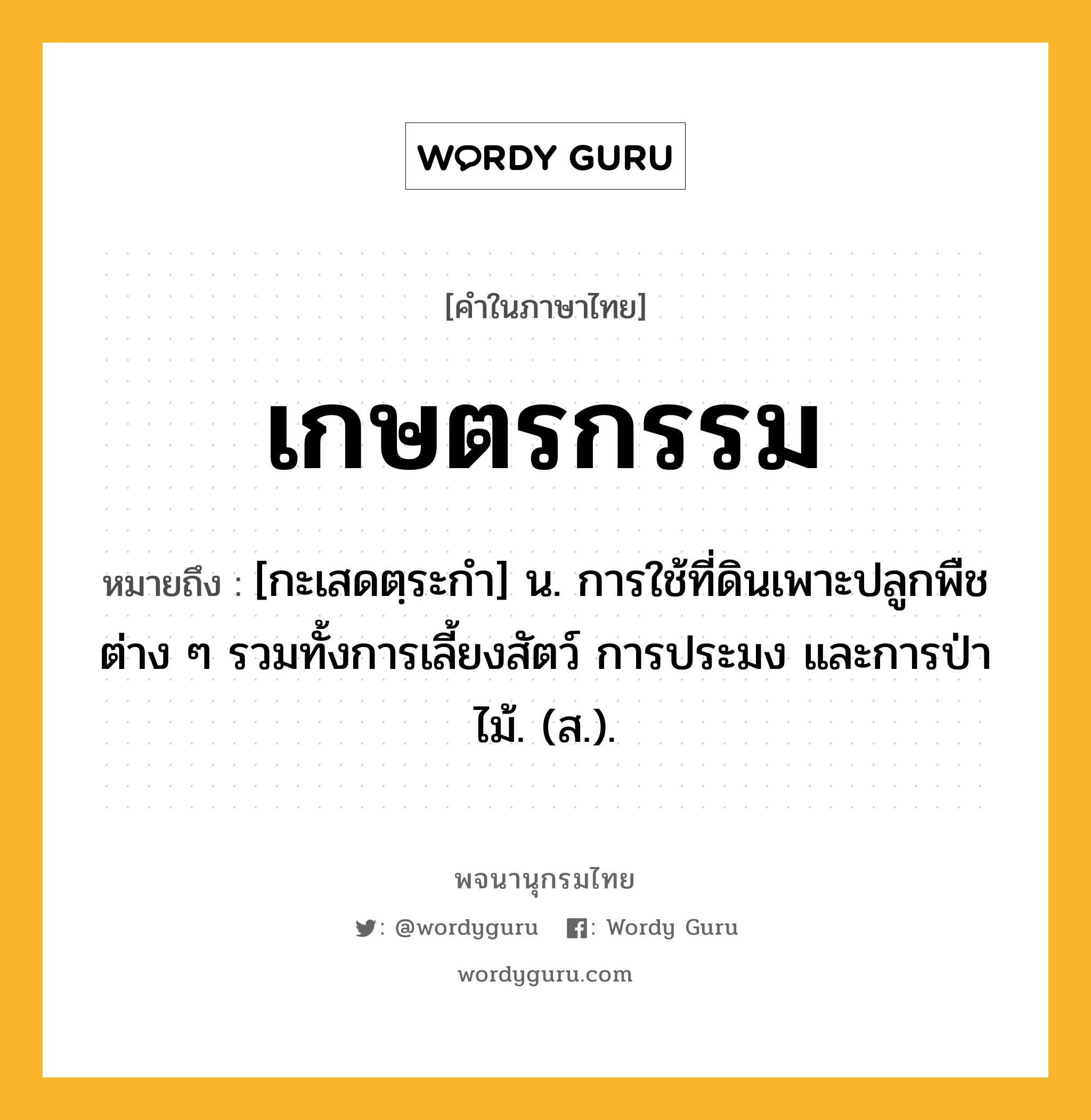 เกษตรกรรม ความหมาย หมายถึงอะไร?, คำในภาษาไทย เกษตรกรรม หมายถึง [กะเสดตฺระกํา] น. การใช้ที่ดินเพาะปลูกพืชต่าง ๆ รวมทั้งการเลี้ยงสัตว์ การประมง และการป่าไม้. (ส.).