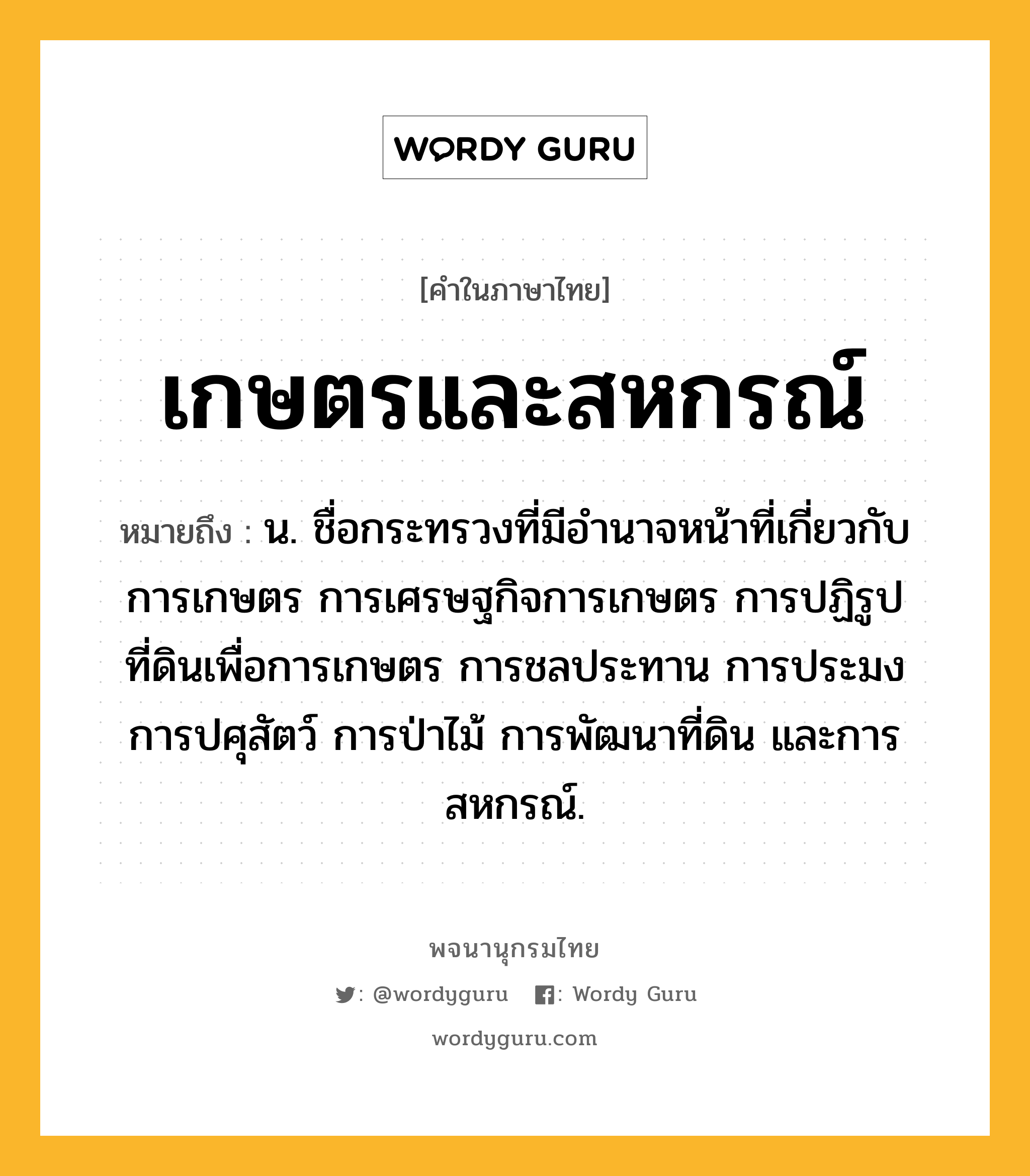 เกษตรและสหกรณ์ ความหมาย หมายถึงอะไร?, คำในภาษาไทย เกษตรและสหกรณ์ หมายถึง น. ชื่อกระทรวงที่มีอํานาจหน้าที่เกี่ยวกับการเกษตร การเศรษฐกิจการเกษตร การปฏิรูปที่ดินเพื่อการเกษตร การชลประทาน การประมง การปศุสัตว์ การป่าไม้ การพัฒนาที่ดิน และการสหกรณ์.