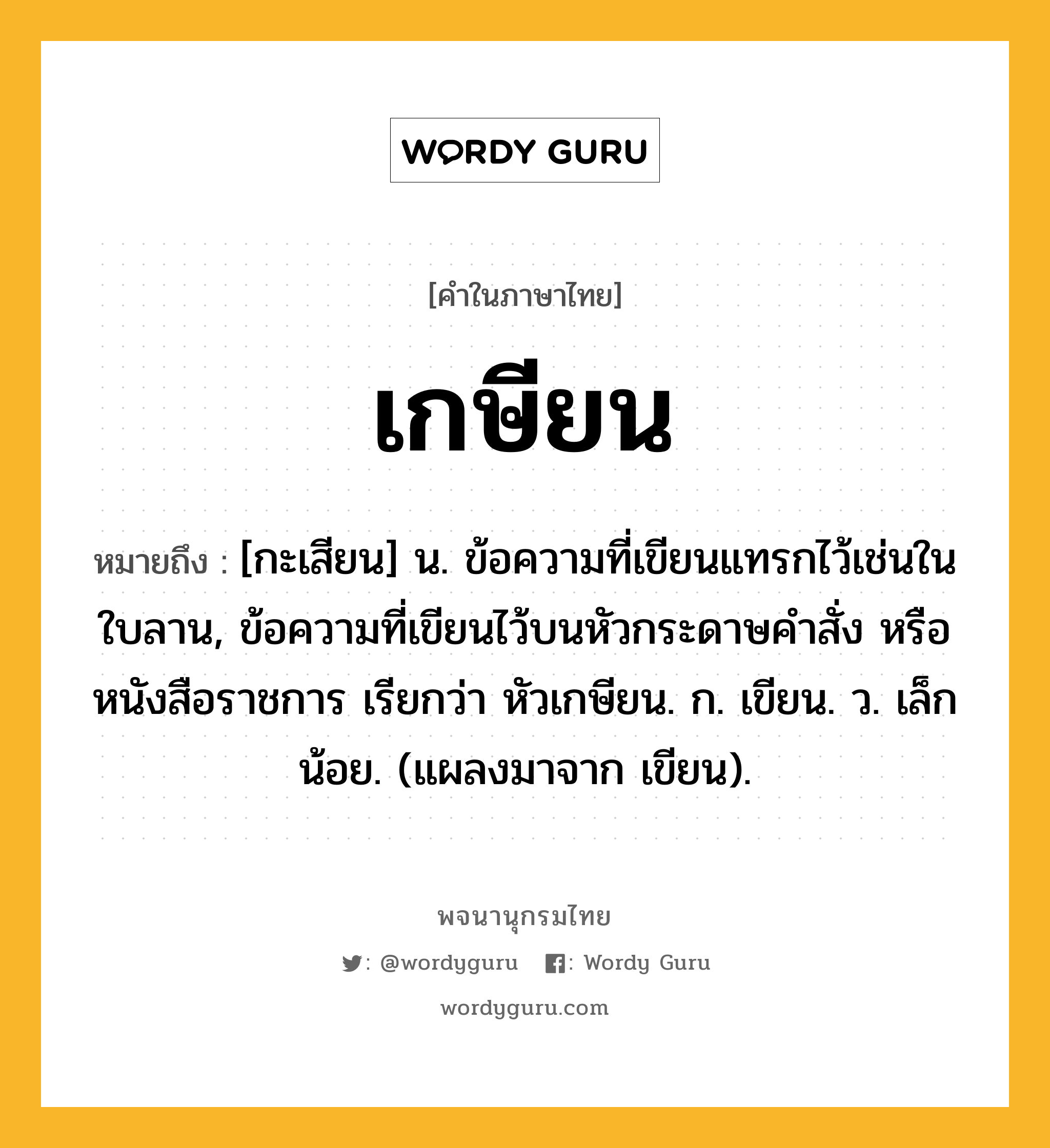 เกษียน ความหมาย หมายถึงอะไร?, คำในภาษาไทย เกษียน หมายถึง [กะเสียน] น. ข้อความที่เขียนแทรกไว้เช่นในใบลาน, ข้อความที่เขียนไว้บนหัวกระดาษคําสั่ง หรือหนังสือราชการ เรียกว่า หัวเกษียน. ก. เขียน. ว. เล็กน้อย. (แผลงมาจาก เขียน).