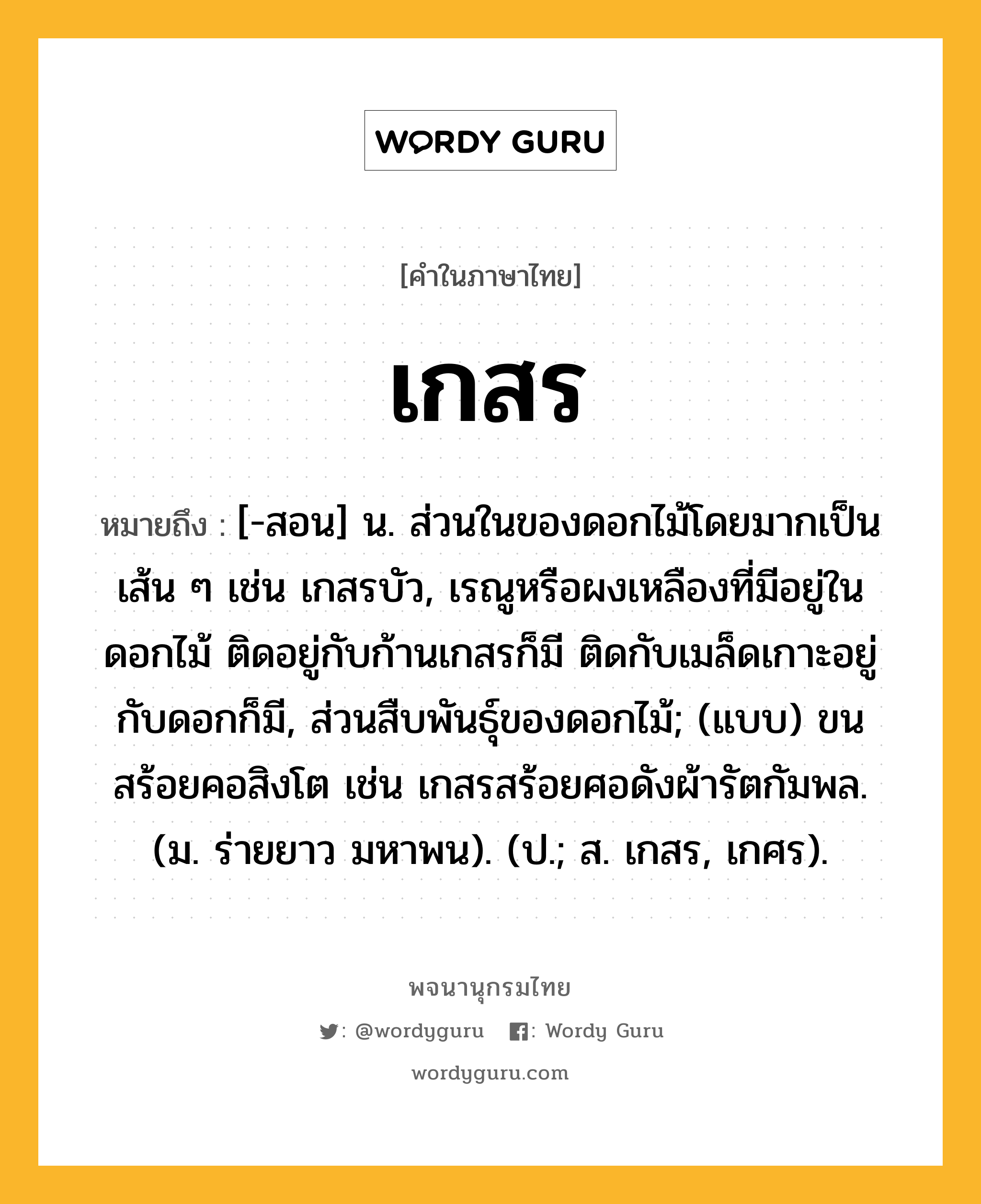 เกสร ความหมาย หมายถึงอะไร?, คำในภาษาไทย เกสร หมายถึง [-สอน] น. ส่วนในของดอกไม้โดยมากเป็นเส้น ๆ เช่น เกสรบัว, เรณูหรือผงเหลืองที่มีอยู่ในดอกไม้ ติดอยู่กับก้านเกสรก็มี ติดกับเมล็ดเกาะอยู่กับดอกก็มี, ส่วนสืบพันธุ์ของดอกไม้; (แบบ) ขนสร้อยคอสิงโต เช่น เกสรสร้อยศอดังผ้ารัตกัมพล. (ม. ร่ายยาว มหาพน). (ป.; ส. เกสร, เกศร).