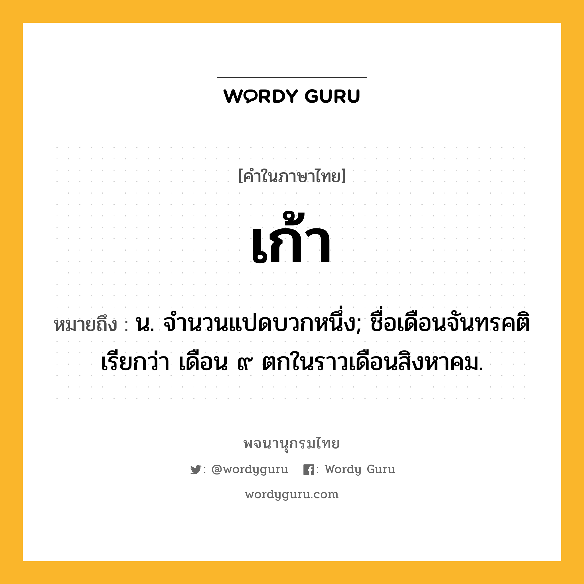 เก้า ความหมาย หมายถึงอะไร?, คำในภาษาไทย เก้า หมายถึง น. จํานวนแปดบวกหนึ่ง; ชื่อเดือนจันทรคติ เรียกว่า เดือน ๙ ตกในราวเดือนสิงหาคม.