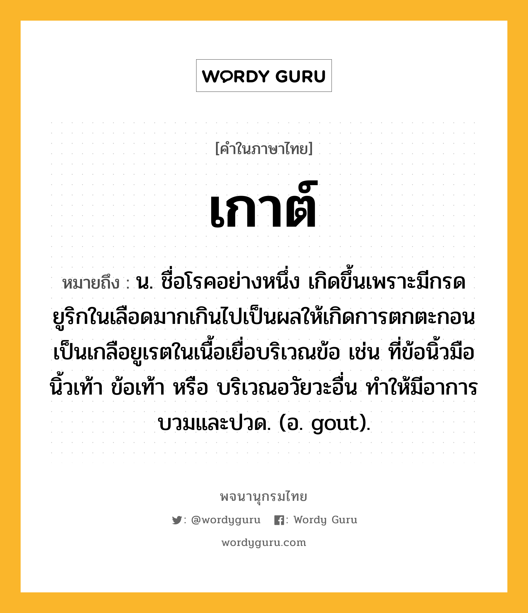 เกาต์ ความหมาย หมายถึงอะไร?, คำในภาษาไทย เกาต์ หมายถึง น. ชื่อโรคอย่างหนึ่ง เกิดขึ้นเพราะมีกรดยูริกในเลือดมากเกินไปเป็นผลให้เกิดการตกตะกอนเป็นเกลือยูเรตในเนื้อเยื่อบริเวณข้อ เช่น ที่ข้อนิ้วมือนิ้วเท้า ข้อเท้า หรือ บริเวณอวัยวะอื่น ทําให้มีอาการบวมและปวด. (อ. gout).