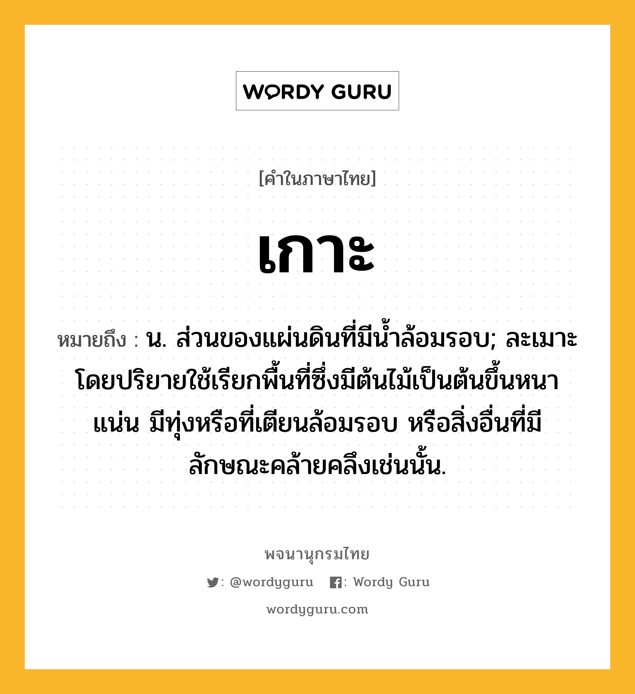 เกาะ ความหมาย หมายถึงอะไร?, คำในภาษาไทย เกาะ หมายถึง น. ส่วนของแผ่นดินที่มีนํ้าล้อมรอบ; ละเมาะ โดยปริยายใช้เรียกพื้นที่ซึ่งมีต้นไม้เป็นต้นขึ้นหนาแน่น มีทุ่งหรือที่เตียนล้อมรอบ หรือสิ่งอื่นที่มีลักษณะคล้ายคลึงเช่นนั้น.