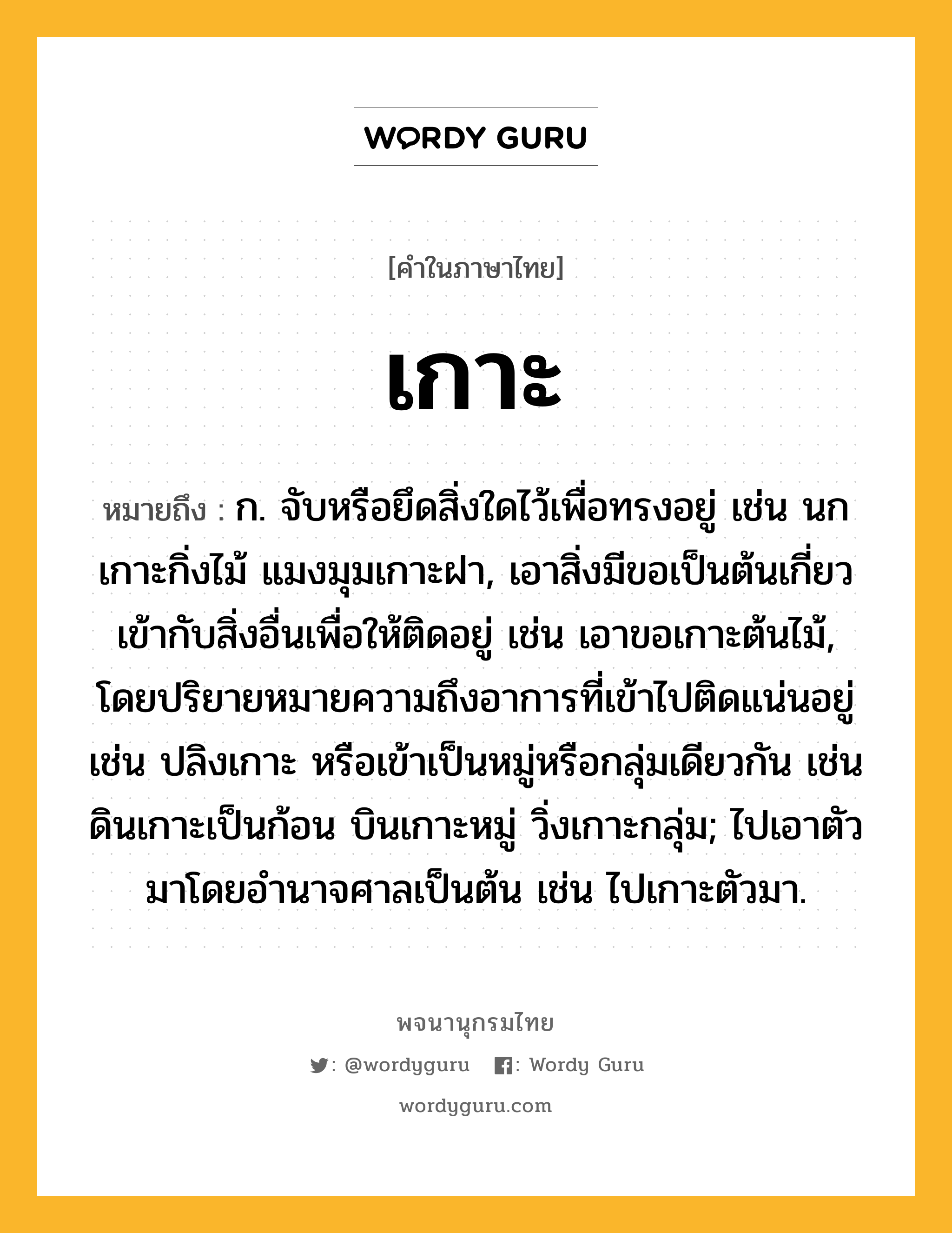 เกาะ ความหมาย หมายถึงอะไร?, คำในภาษาไทย เกาะ หมายถึง ก. จับหรือยึดสิ่งใดไว้เพื่อทรงอยู่ เช่น นกเกาะกิ่งไม้ แมงมุมเกาะฝา, เอาสิ่งมีขอเป็นต้นเกี่ยวเข้ากับสิ่งอื่นเพื่อให้ติดอยู่ เช่น เอาขอเกาะต้นไม้, โดยปริยายหมายความถึงอาการที่เข้าไปติดแน่นอยู่ เช่น ปลิงเกาะ หรือเข้าเป็นหมู่หรือกลุ่มเดียวกัน เช่น ดินเกาะเป็นก้อน บินเกาะหมู่ วิ่งเกาะกลุ่ม; ไปเอาตัวมาโดยอํานาจศาลเป็นต้น เช่น ไปเกาะตัวมา.