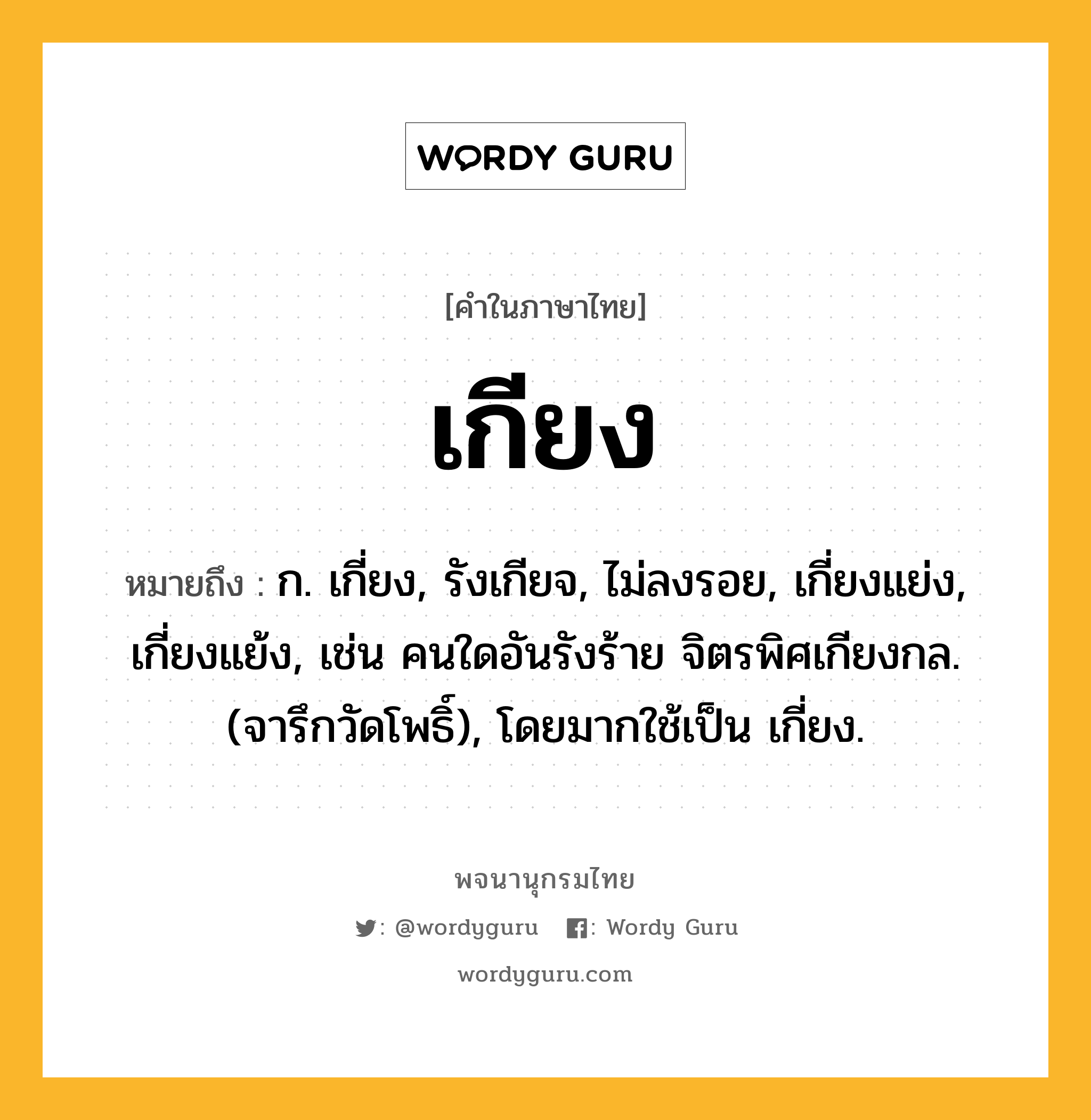 เกียง ความหมาย หมายถึงอะไร?, คำในภาษาไทย เกียง หมายถึง ก. เกี่ยง, รังเกียจ, ไม่ลงรอย, เกี่ยงแย่ง, เกี่ยงแย้ง, เช่น คนใดอันรังร้าย จิตรพิศเกียงกล. (จารึกวัดโพธิ์), โดยมากใช้เป็น เกี่ยง.