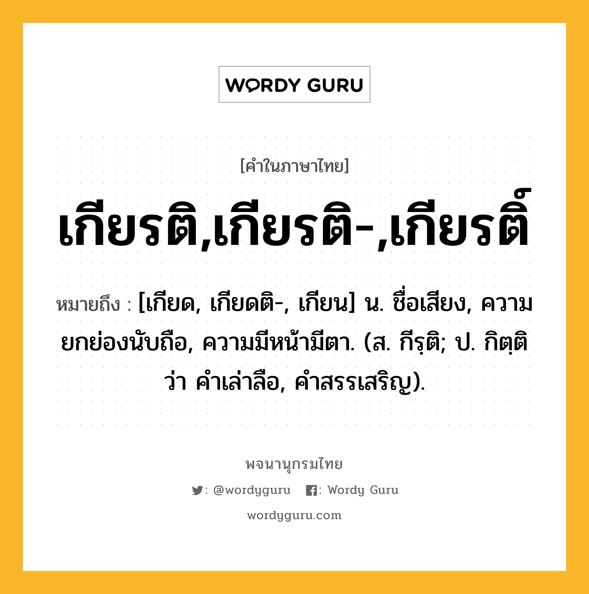 เกียรติ,เกียรติ-,เกียรติ์ ความหมาย หมายถึงอะไร?, คำในภาษาไทย เกียรติ,เกียรติ-,เกียรติ์ หมายถึง [เกียด, เกียดติ-, เกียน] น. ชื่อเสียง, ความยกย่องนับถือ, ความมีหน้ามีตา. (ส. กีรฺติ; ป. กิตฺติ ว่า คำเล่าลือ, คำสรรเสริญ).