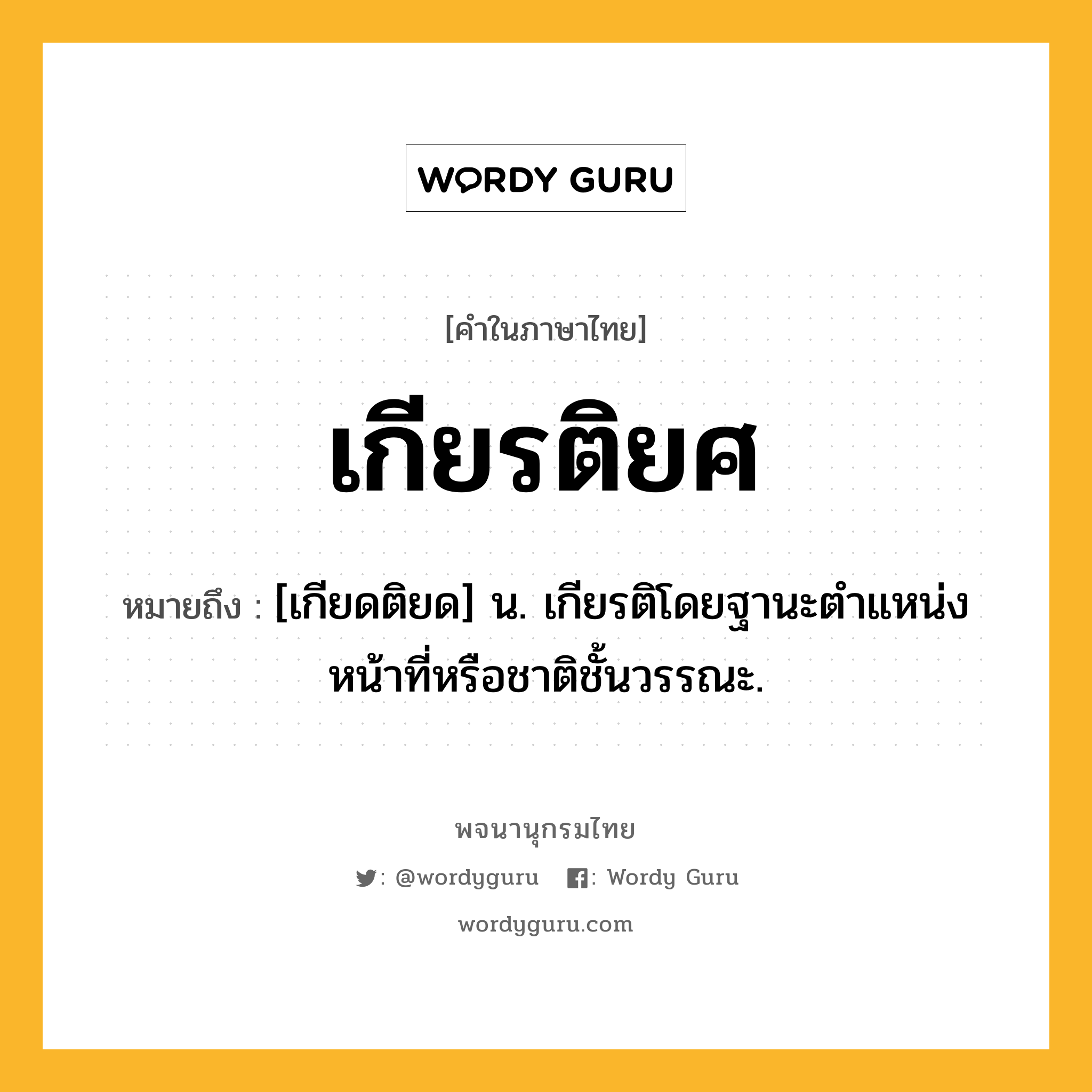 เกียรติยศ ความหมาย หมายถึงอะไร?, คำในภาษาไทย เกียรติยศ หมายถึง [เกียดติยด] น. เกียรติโดยฐานะตําแหน่งหน้าที่หรือชาติชั้นวรรณะ.