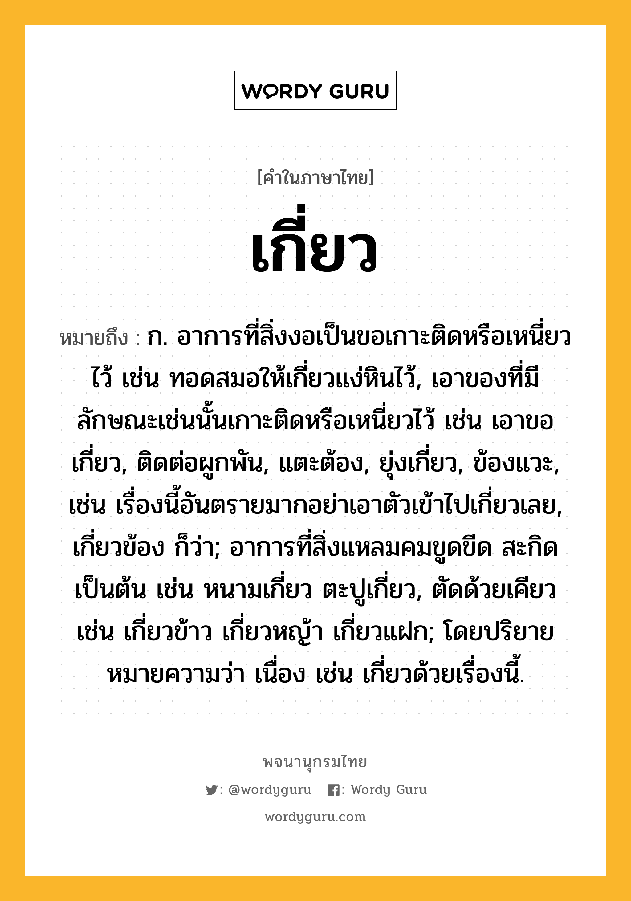 เกี่ยว ความหมาย หมายถึงอะไร?, คำในภาษาไทย เกี่ยว หมายถึง ก. อาการที่สิ่งงอเป็นขอเกาะติดหรือเหนี่ยวไว้ เช่น ทอดสมอให้เกี่ยวแง่หินไว้, เอาของที่มีลักษณะเช่นนั้นเกาะติดหรือเหนี่ยวไว้ เช่น เอาขอเกี่ยว, ติดต่อผูกพัน, แตะต้อง, ยุ่งเกี่ยว, ข้องแวะ, เช่น เรื่องนี้อันตรายมากอย่าเอาตัวเข้าไปเกี่ยวเลย, เกี่ยวข้อง ก็ว่า; อาการที่สิ่งแหลมคมขูดขีด สะกิด เป็นต้น เช่น หนามเกี่ยว ตะปูเกี่ยว, ตัดด้วยเคียว เช่น เกี่ยวข้าว เกี่ยวหญ้า เกี่ยวแฝก; โดยปริยายหมายความว่า เนื่อง เช่น เกี่ยวด้วยเรื่องนี้.