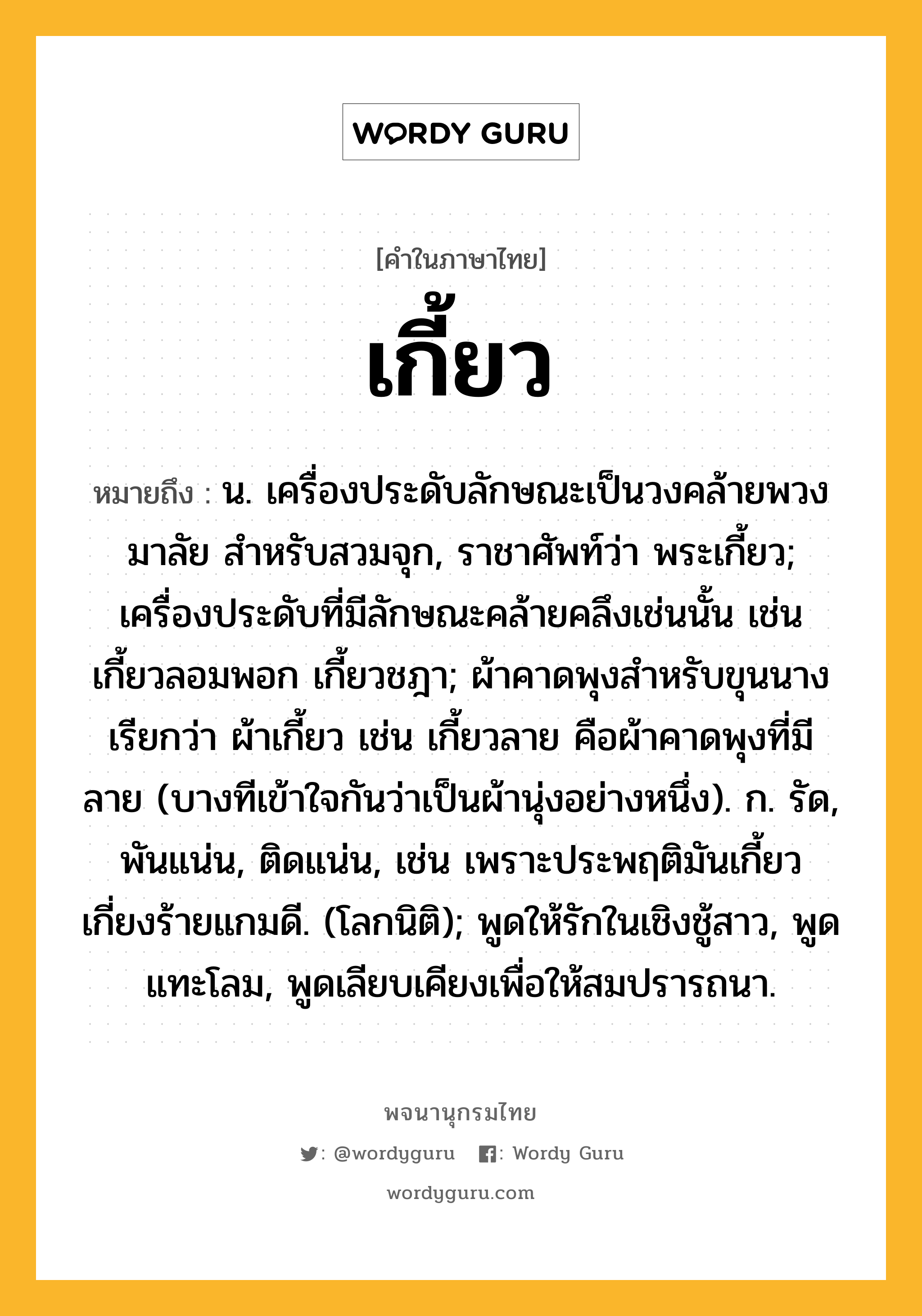 เกี้ยว ความหมาย หมายถึงอะไร?, คำในภาษาไทย เกี้ยว หมายถึง น. เครื่องประดับลักษณะเป็นวงคล้ายพวงมาลัย สําหรับสวมจุก, ราชาศัพท์ว่า พระเกี้ยว; เครื่องประดับที่มีลักษณะคล้ายคลึงเช่นนั้น เช่น เกี้ยวลอมพอก เกี้ยวชฎา; ผ้าคาดพุงสำหรับขุนนาง เรียกว่า ผ้าเกี้ยว เช่น เกี้ยวลาย คือผ้าคาดพุงที่มีลาย (บางทีเข้าใจกันว่าเป็นผ้านุ่งอย่างหนึ่ง). ก. รัด, พันแน่น, ติดแน่น, เช่น เพราะประพฤติมันเกี้ยว เกี่ยงร้ายแกมดี. (โลกนิติ); พูดให้รักในเชิงชู้สาว, พูดแทะโลม, พูดเลียบเคียงเพื่อให้สมปรารถนา.