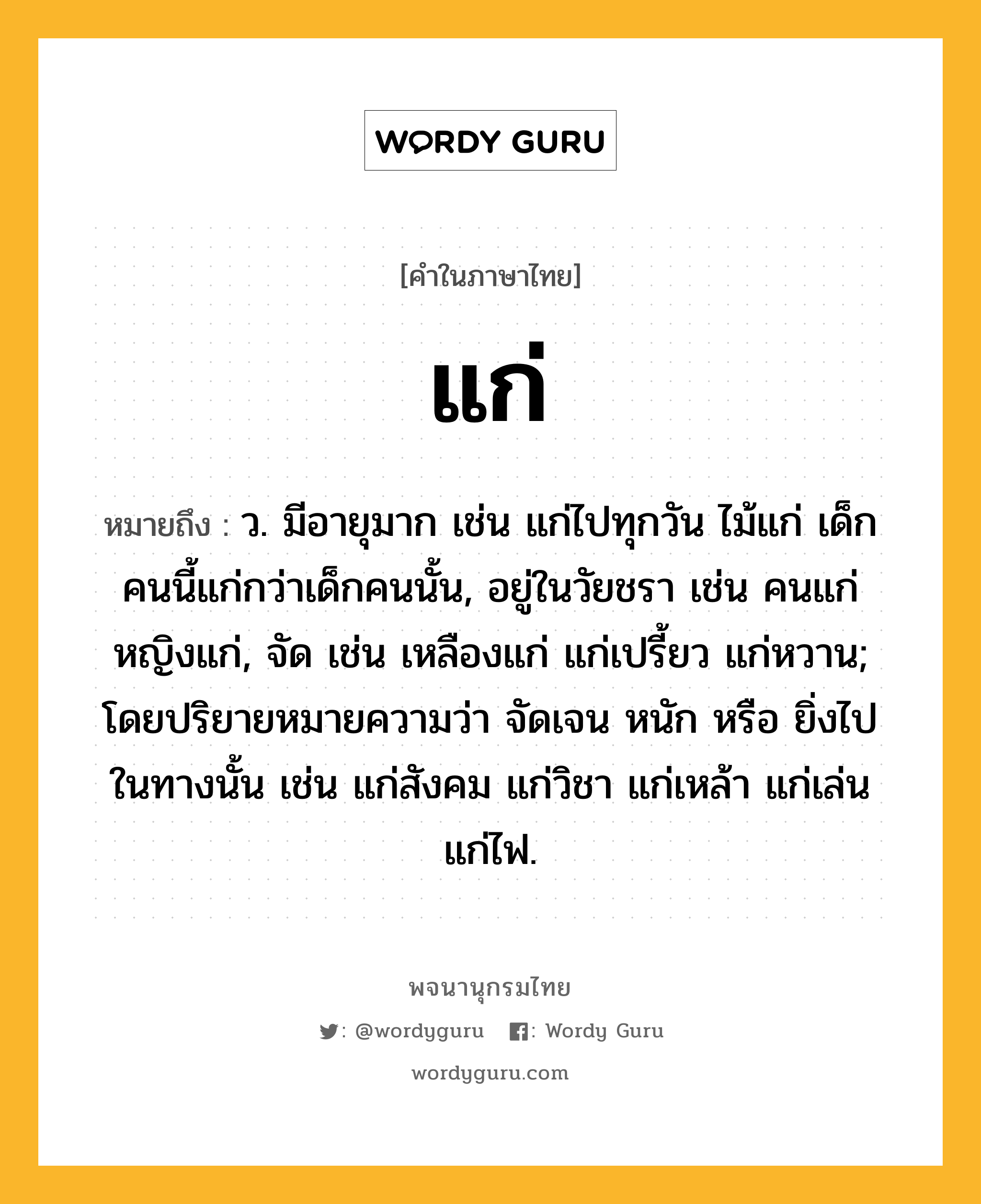 แก่ ความหมาย หมายถึงอะไร?, คำในภาษาไทย แก่ หมายถึง ว. มีอายุมาก เช่น แก่ไปทุกวัน ไม้แก่ เด็กคนนี้แก่กว่าเด็กคนนั้น, อยู่ในวัยชรา เช่น คนแก่ หญิงแก่, จัด เช่น เหลืองแก่ แก่เปรี้ยว แก่หวาน; โดยปริยายหมายความว่า จัดเจน หนัก หรือ ยิ่งไปในทางนั้น เช่น แก่สังคม แก่วิชา แก่เหล้า แก่เล่น แก่ไฟ.