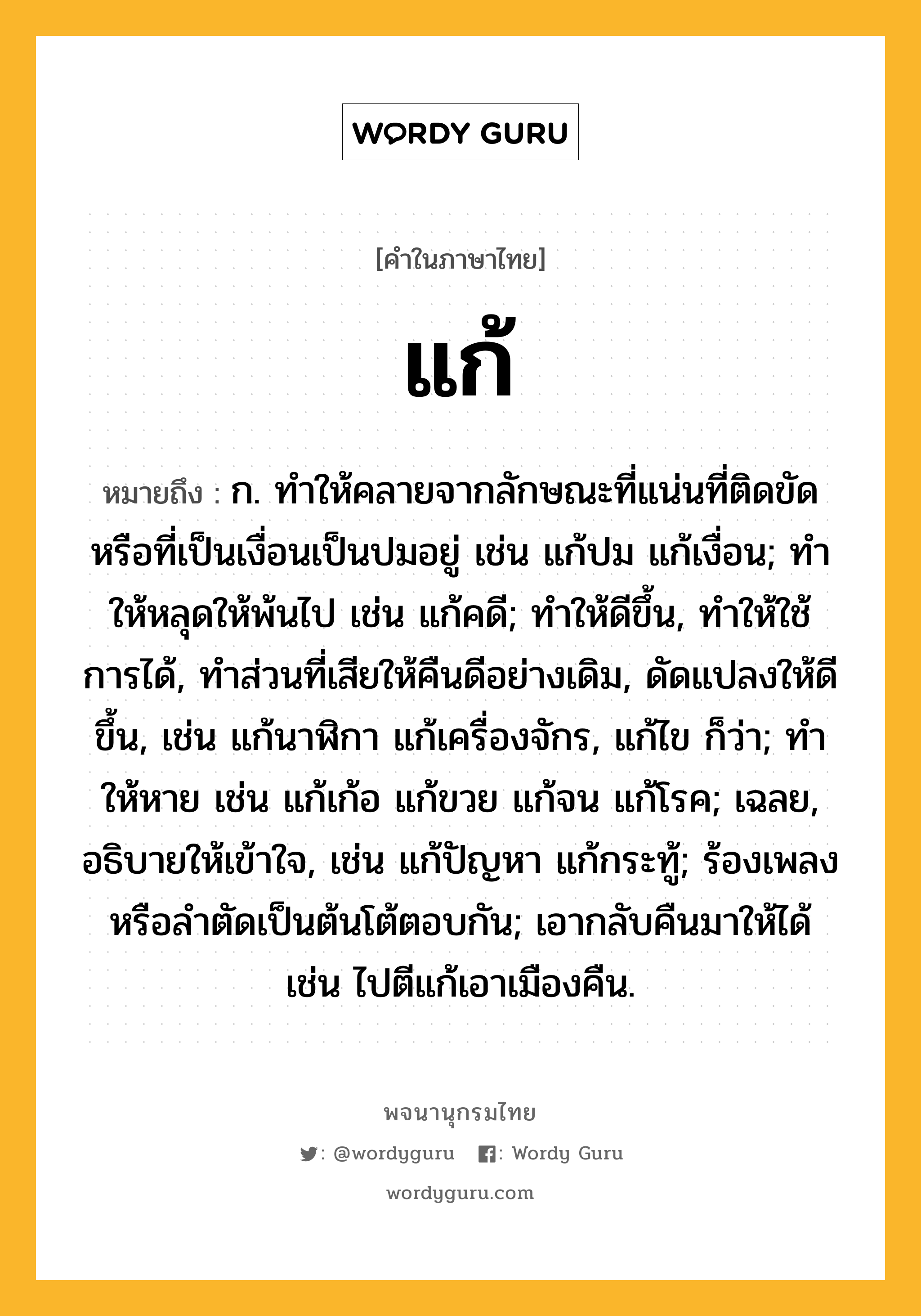 แก้ ความหมาย หมายถึงอะไร?, คำในภาษาไทย แก้ หมายถึง ก. ทําให้คลายจากลักษณะที่แน่นที่ติดขัดหรือที่เป็นเงื่อนเป็นปมอยู่ เช่น แก้ปม แก้เงื่อน; ทําให้หลุดให้พ้นไป เช่น แก้คดี; ทําให้ดีขึ้น, ทําให้ใช้การได้, ทำส่วนที่เสียให้คืนดีอย่างเดิม, ดัดแปลงให้ดีขึ้น, เช่น แก้นาฬิกา แก้เครื่องจักร, แก้ไข ก็ว่า; ทําให้หาย เช่น แก้เก้อ แก้ขวย แก้จน แก้โรค; เฉลย, อธิบายให้เข้าใจ, เช่น แก้ปัญหา แก้กระทู้; ร้องเพลงหรือลำตัดเป็นต้นโต้ตอบกัน; เอากลับคืนมาให้ได้ เช่น ไปตีแก้เอาเมืองคืน.