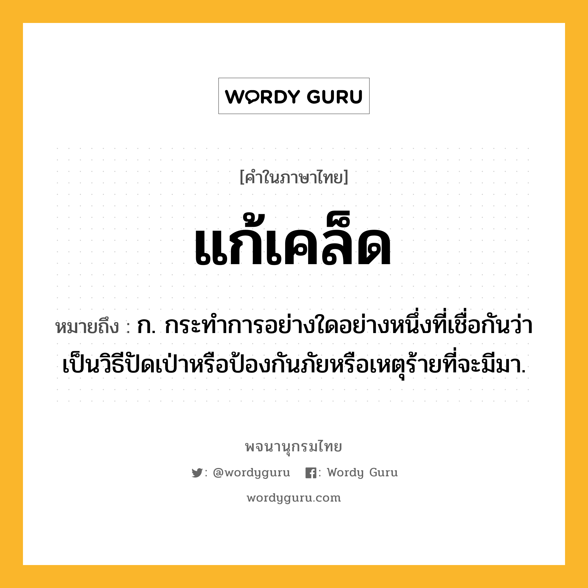 แก้เคล็ด ความหมาย หมายถึงอะไร?, คำในภาษาไทย แก้เคล็ด หมายถึง ก. กระทำการอย่างใดอย่างหนึ่งที่เชื่อกันว่าเป็นวิธีปัดเป่าหรือป้องกันภัยหรือเหตุร้ายที่จะมีมา.