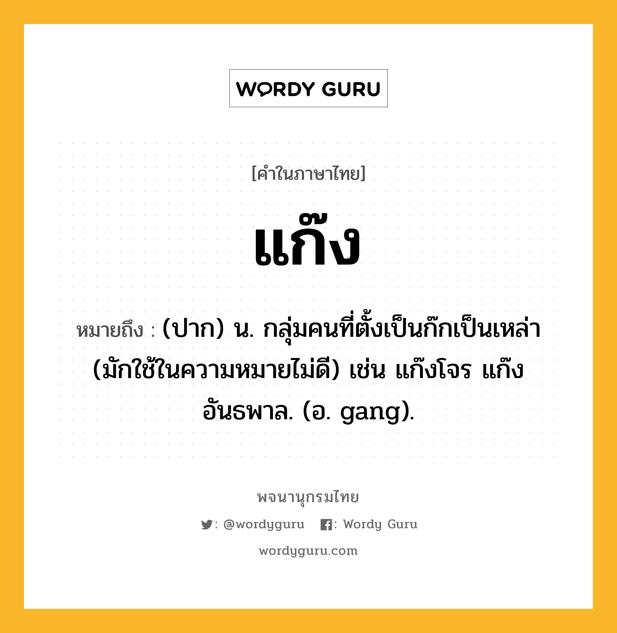 แก๊ง ความหมาย หมายถึงอะไร?, คำในภาษาไทย แก๊ง หมายถึง (ปาก) น. กลุ่มคนที่ตั้งเป็นก๊กเป็นเหล่า (มักใช้ในความหมายไม่ดี) เช่น แก๊งโจร แก๊งอันธพาล. (อ. gang).