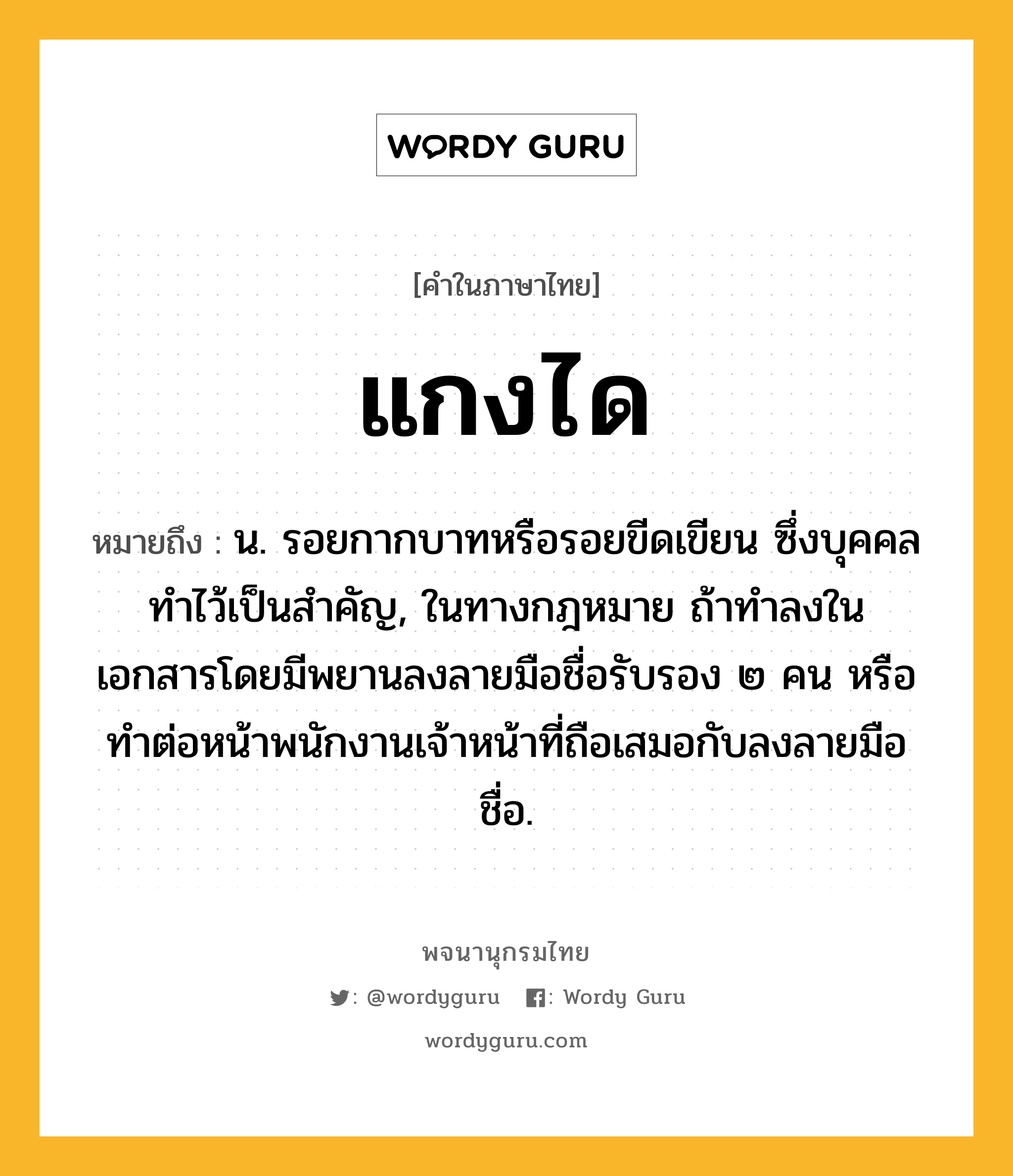 แกงได ความหมาย หมายถึงอะไร?, คำในภาษาไทย แกงได หมายถึง น. รอยกากบาทหรือรอยขีดเขียน ซึ่งบุคคลทําไว้เป็นสําคัญ, ในทางกฎหมาย ถ้าทําลงในเอกสารโดยมีพยานลงลายมือชื่อรับรอง ๒ คน หรือทําต่อหน้าพนักงานเจ้าหน้าที่ถือเสมอกับลงลายมือชื่อ.