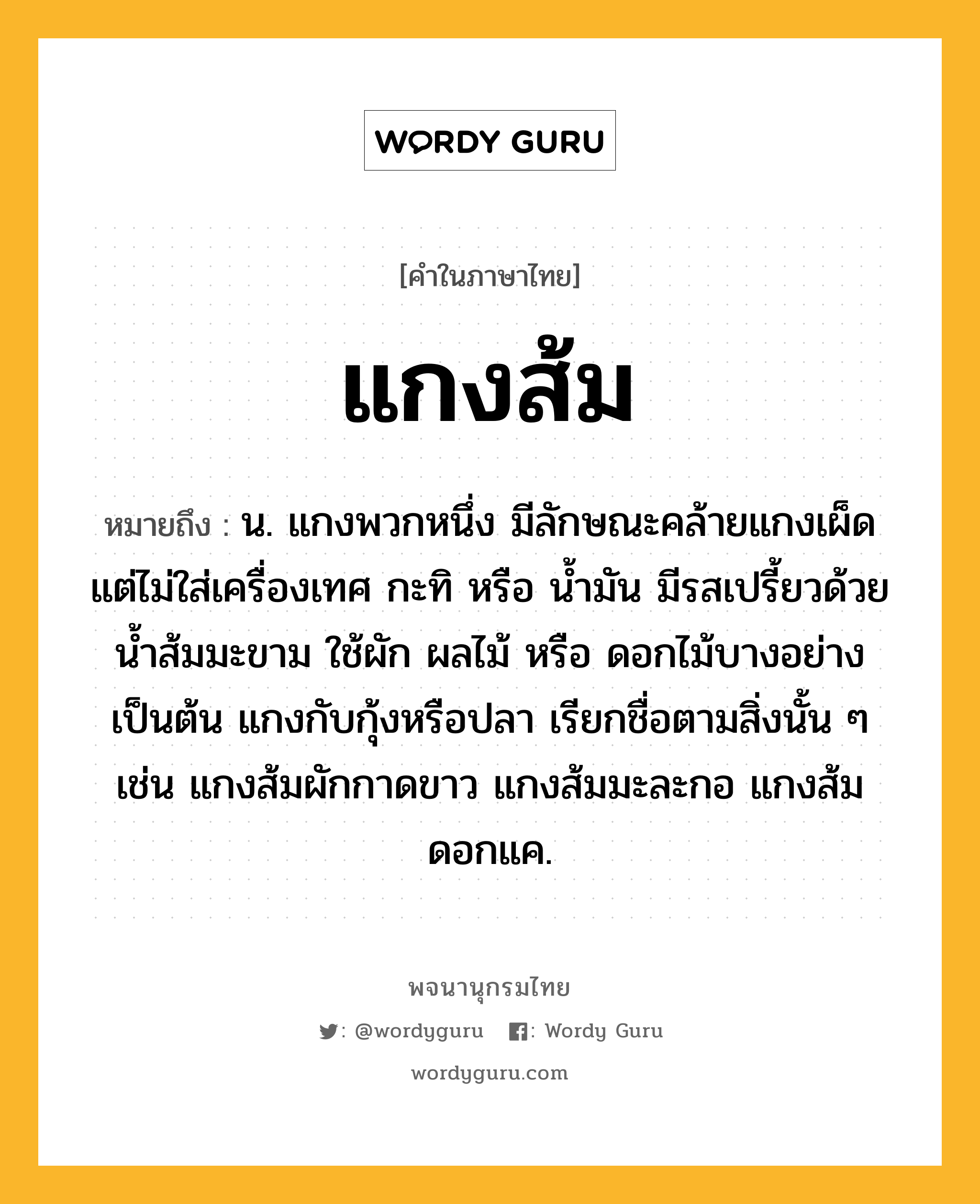 แกงส้ม ความหมาย หมายถึงอะไร?, คำในภาษาไทย แกงส้ม หมายถึง น. แกงพวกหนึ่ง มีลักษณะคล้ายแกงเผ็ด แต่ไม่ใส่เครื่องเทศ กะทิ หรือ นํ้ามัน มีรสเปรี้ยวด้วยนํ้าส้มมะขาม ใช้ผัก ผลไม้ หรือ ดอกไม้บางอย่าง เป็นต้น แกงกับกุ้งหรือปลา เรียกชื่อตามสิ่งนั้น ๆ เช่น แกงส้มผักกาดขาว แกงส้มมะละกอ แกงส้มดอกแค.