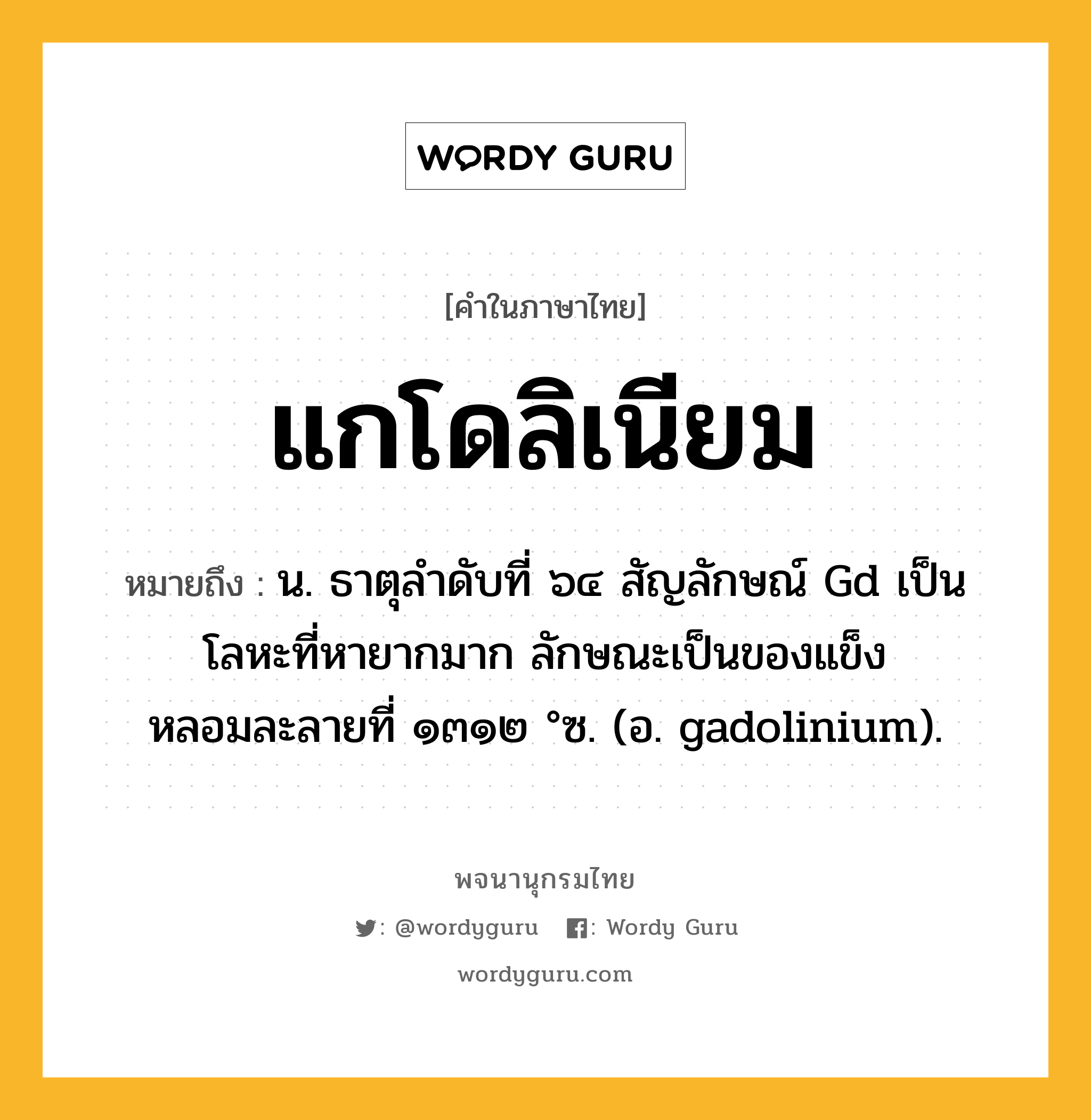 แกโดลิเนียม ความหมาย หมายถึงอะไร?, คำในภาษาไทย แกโดลิเนียม หมายถึง น. ธาตุลําดับที่ ๖๔ สัญลักษณ์ Gd เป็นโลหะที่หายากมาก ลักษณะเป็นของแข็ง หลอมละลายที่ ๑๓๑๒ °ซ. (อ. gadolinium).