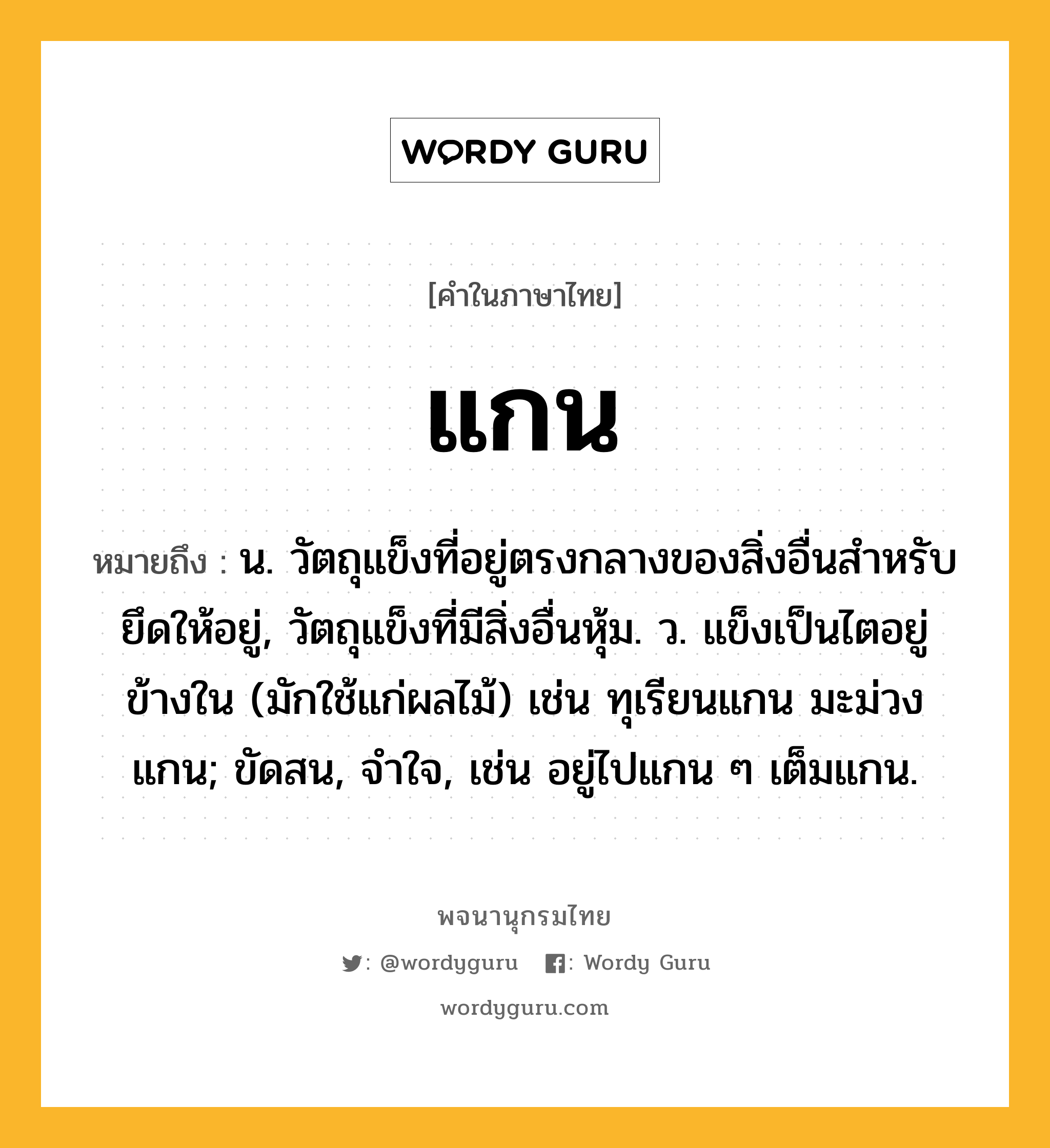 แกน ความหมาย หมายถึงอะไร?, คำในภาษาไทย แกน หมายถึง น. วัตถุแข็งที่อยู่ตรงกลางของสิ่งอื่นสําหรับยึดให้อยู่, วัตถุแข็งที่มีสิ่งอื่นหุ้ม. ว. แข็งเป็นไตอยู่ข้างใน (มักใช้แก่ผลไม้) เช่น ทุเรียนแกน มะม่วงแกน; ขัดสน, จําใจ, เช่น อยู่ไปแกน ๆ เต็มแกน.