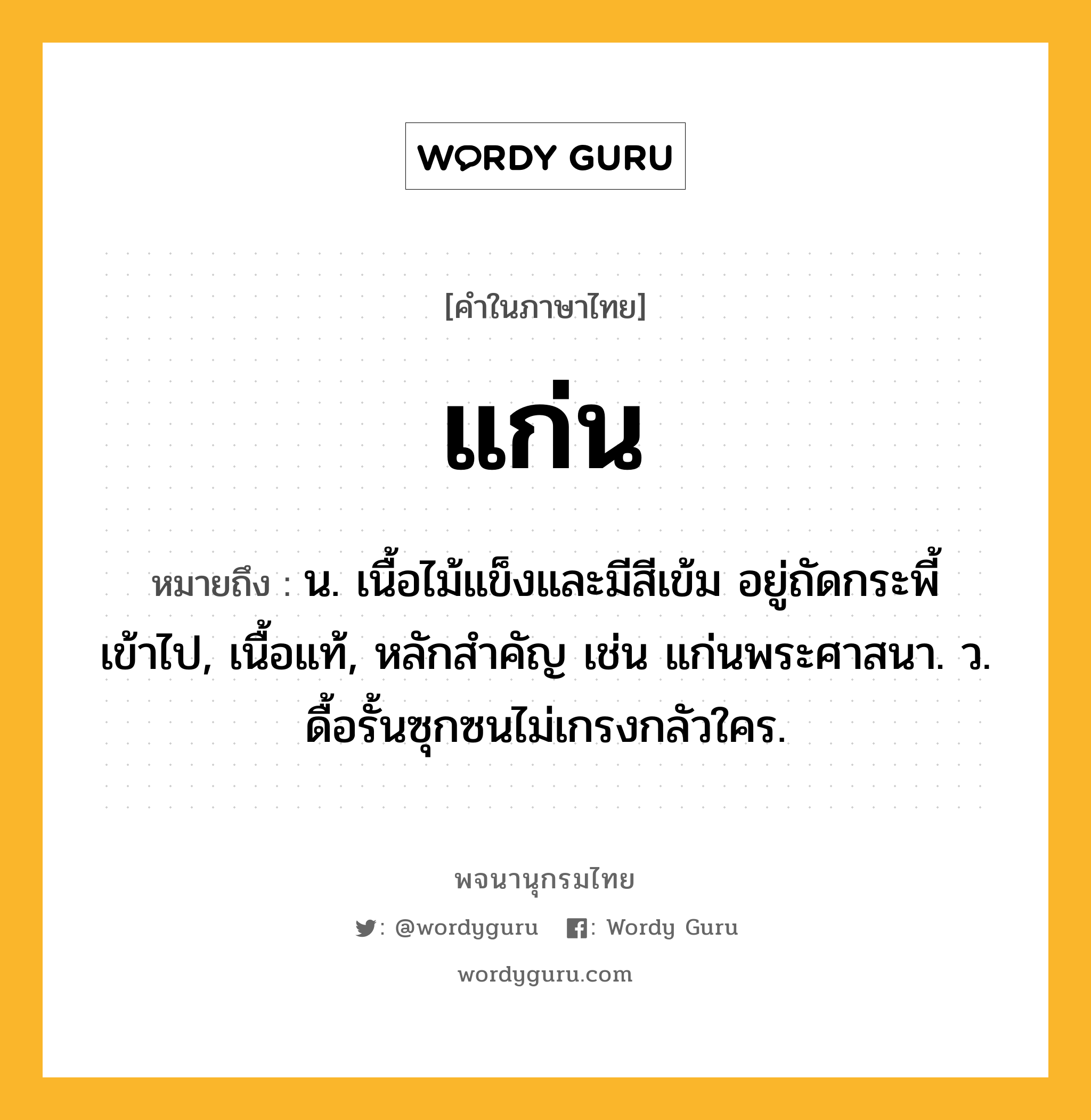 แก่น ความหมาย หมายถึงอะไร?, คำในภาษาไทย แก่น หมายถึง น. เนื้อไม้แข็งและมีสีเข้ม อยู่ถัดกระพี้เข้าไป, เนื้อแท้, หลักสําคัญ เช่น แก่นพระศาสนา. ว. ดื้อรั้นซุกซนไม่เกรงกลัวใคร.