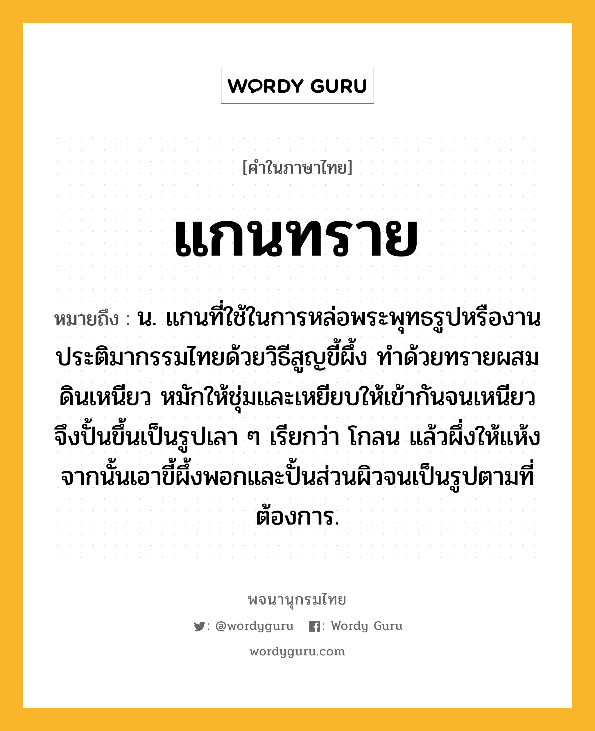 แกนทราย ความหมาย หมายถึงอะไร?, คำในภาษาไทย แกนทราย หมายถึง น. แกนที่ใช้ในการหล่อพระพุทธรูปหรืองานประติมากรรมไทยด้วยวิธีสูญขี้ผึ้ง ทำด้วยทรายผสมดินเหนียว หมักให้ชุ่มและเหยียบให้เข้ากันจนเหนียว จึงปั้นขึ้นเป็นรูปเลา ๆ เรียกว่า โกลน แล้วผึ่งให้แห้ง จากนั้นเอาขี้ผึ้งพอกและปั้นส่วนผิวจนเป็นรูปตามที่ต้องการ.