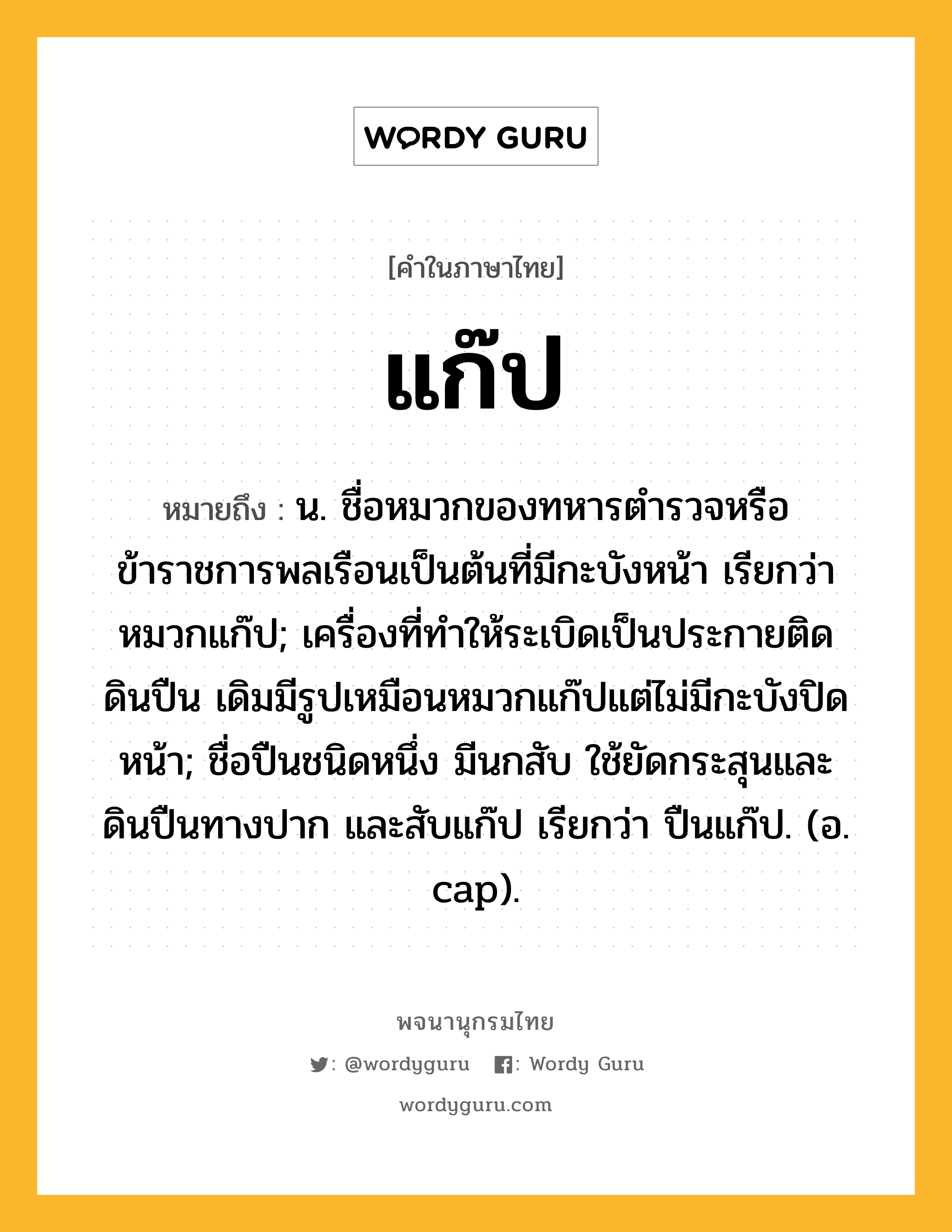 แก๊ป ความหมาย หมายถึงอะไร?, คำในภาษาไทย แก๊ป หมายถึง น. ชื่อหมวกของทหารตํารวจหรือข้าราชการพลเรือนเป็นต้นที่มีกะบังหน้า เรียกว่า หมวกแก๊ป; เครื่องที่ทําให้ระเบิดเป็นประกายติดดินปืน เดิมมีรูปเหมือนหมวกแก๊ปแต่ไม่มีกะบังปิดหน้า; ชื่อปืนชนิดหนึ่ง มีนกสับ ใช้ยัดกระสุนและดินปืนทางปาก และสับแก๊ป เรียกว่า ปืนแก๊ป. (อ. cap).