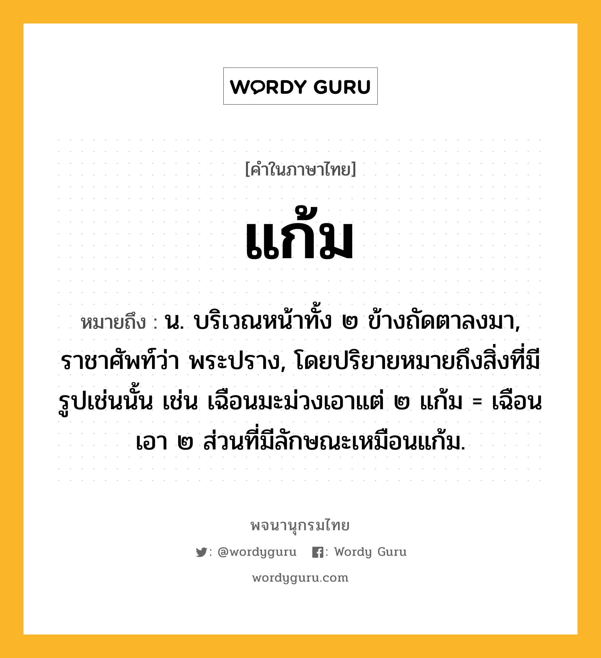 แก้ม ความหมาย หมายถึงอะไร?, คำในภาษาไทย แก้ม หมายถึง น. บริเวณหน้าทั้ง ๒ ข้างถัดตาลงมา, ราชาศัพท์ว่า พระปราง, โดยปริยายหมายถึงสิ่งที่มีรูปเช่นนั้น เช่น เฉือนมะม่วงเอาแต่ ๒ แก้ม = เฉือนเอา ๒ ส่วนที่มีลักษณะเหมือนแก้ม.