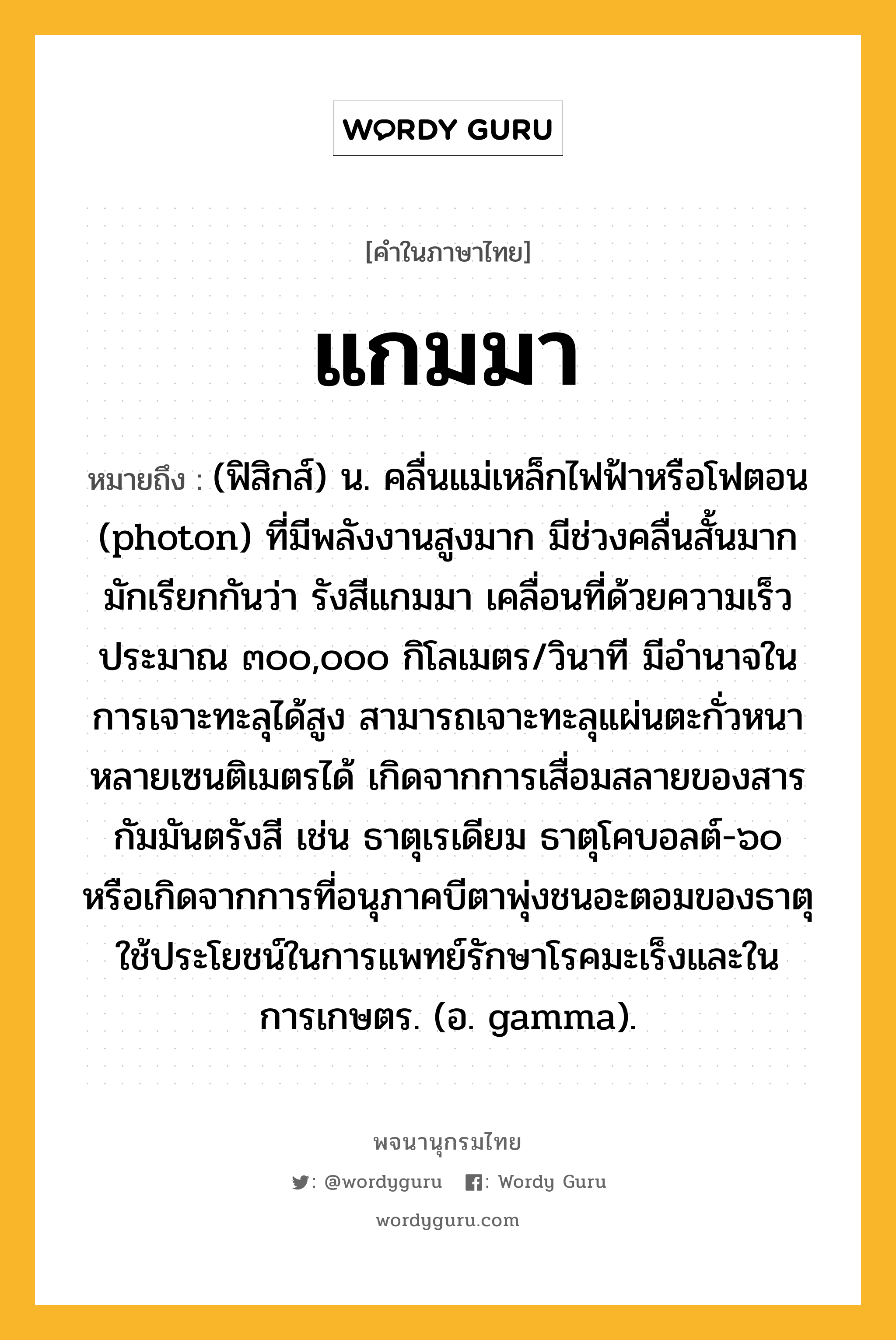 แกมมา ความหมาย หมายถึงอะไร?, คำในภาษาไทย แกมมา หมายถึง (ฟิสิกส์) น. คลื่นแม่เหล็กไฟฟ้าหรือโฟตอน (photon) ที่มีพลังงานสูงมาก มีช่วงคลื่นสั้นมาก มักเรียกกันว่า รังสีแกมมา เคลื่อนที่ด้วยความเร็วประมาณ ๓๐๐,๐๐๐ กิโลเมตร/วินาที มีอํานาจในการเจาะทะลุได้สูง สามารถเจาะทะลุแผ่นตะกั่วหนาหลายเซนติเมตรได้ เกิดจากการเสื่อมสลายของสารกัมมันตรังสี เช่น ธาตุเรเดียม ธาตุโคบอลต์-๖๐ หรือเกิดจากการที่อนุภาคบีตาพุ่งชนอะตอมของธาตุ ใช้ประโยชน์ในการแพทย์รักษาโรคมะเร็งและในการเกษตร. (อ. gamma).