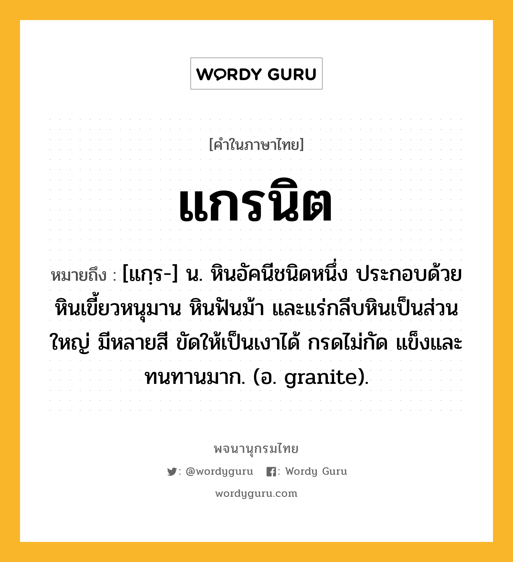 แกรนิต ความหมาย หมายถึงอะไร?, คำในภาษาไทย แกรนิต หมายถึง [แกฺร-] น. หินอัคนีชนิดหนึ่ง ประกอบด้วยหินเขี้ยวหนุมาน หินฟันม้า และแร่กลีบหินเป็นส่วนใหญ่ มีหลายสี ขัดให้เป็นเงาได้ กรดไม่กัด แข็งและทนทานมาก. (อ. granite).