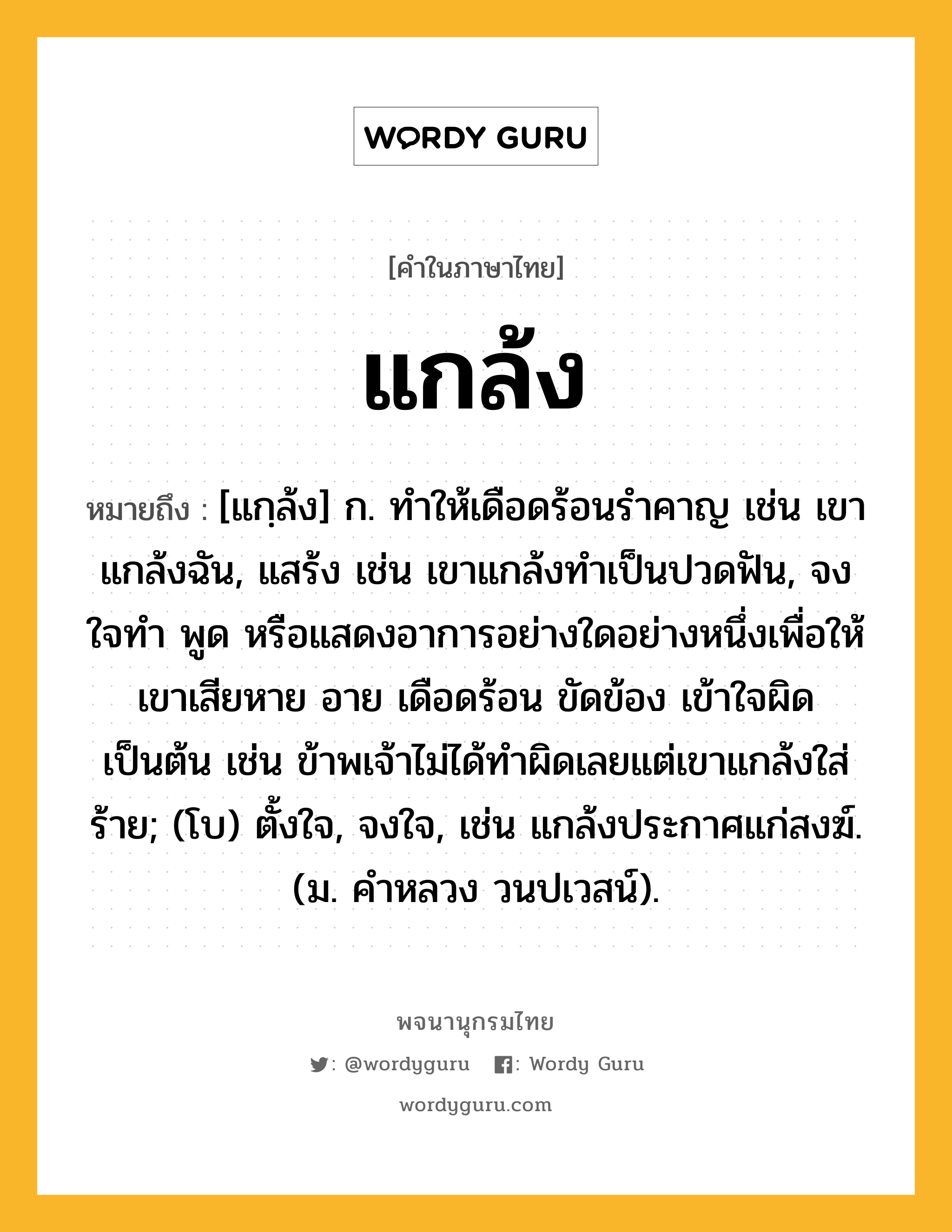 แกล้ง ความหมาย หมายถึงอะไร?, คำในภาษาไทย แกล้ง หมายถึง [แกฺล้ง] ก. ทําให้เดือดร้อนรําคาญ เช่น เขาแกล้งฉัน, แสร้ง เช่น เขาแกล้งทําเป็นปวดฟัน, จงใจทํา พูด หรือแสดงอาการอย่างใดอย่างหนึ่งเพื่อให้เขาเสียหาย อาย เดือดร้อน ขัดข้อง เข้าใจผิด เป็นต้น เช่น ข้าพเจ้าไม่ได้ทําผิดเลยแต่เขาแกล้งใส่ร้าย; (โบ) ตั้งใจ, จงใจ, เช่น แกล้งประกาศแก่สงฆ์. (ม. คําหลวง วนปเวสน์).