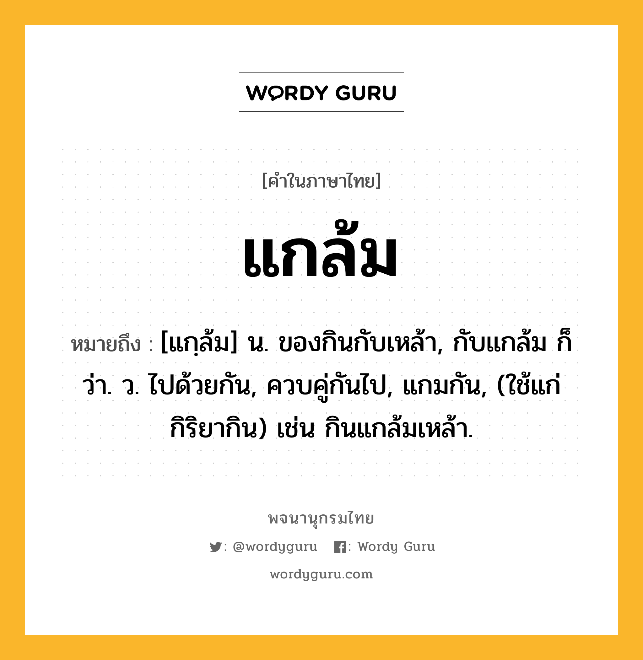 แกล้ม ความหมาย หมายถึงอะไร?, คำในภาษาไทย แกล้ม หมายถึง [แกฺล้ม] น. ของกินกับเหล้า, กับแกล้ม ก็ว่า. ว. ไปด้วยกัน, ควบคู่กันไป, แกมกัน, (ใช้แก่กิริยากิน) เช่น กินแกล้มเหล้า.