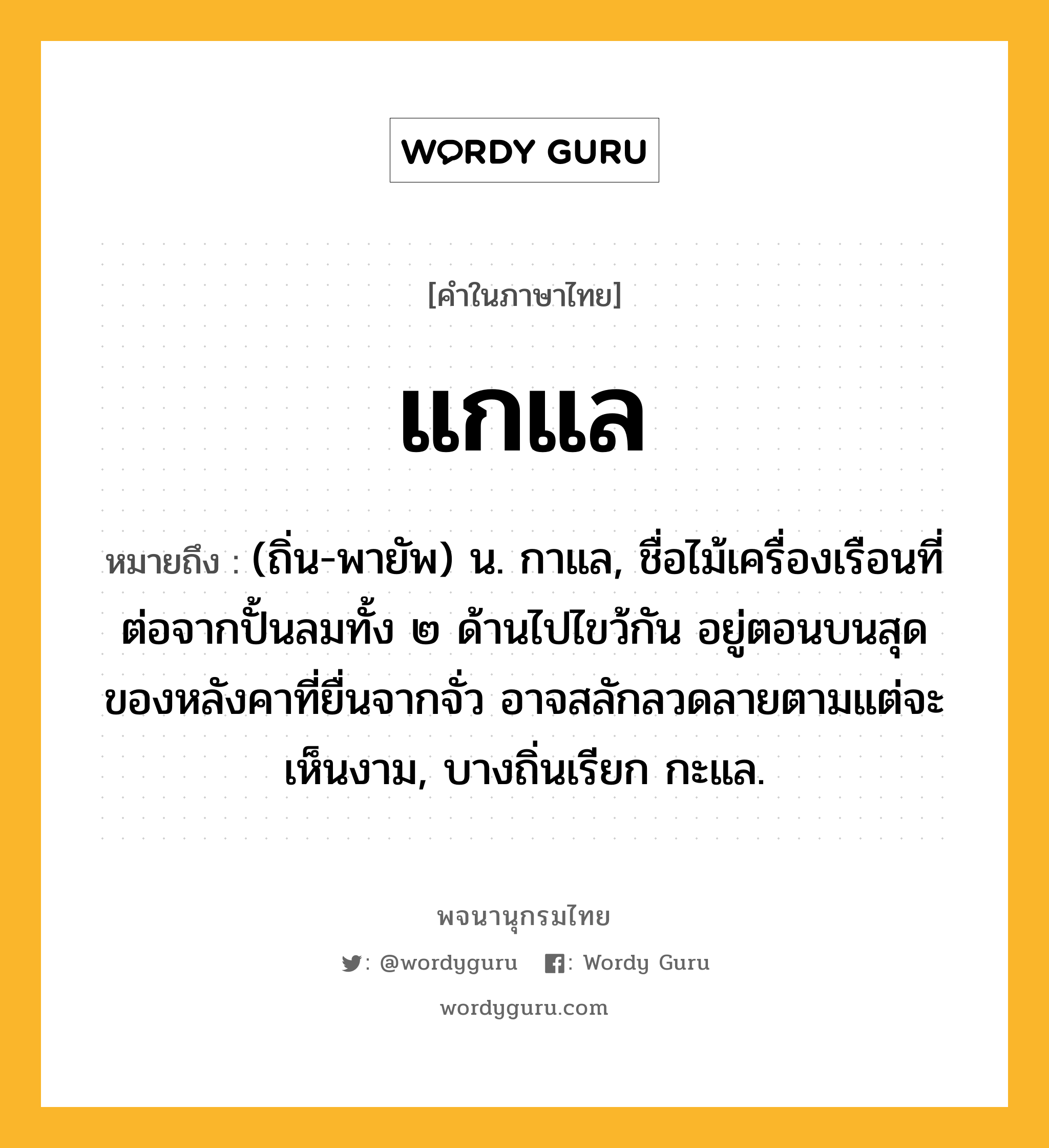 แกแล ความหมาย หมายถึงอะไร?, คำในภาษาไทย แกแล หมายถึง (ถิ่น-พายัพ) น. กาแล, ชื่อไม้เครื่องเรือนที่ต่อจากปั้นลมทั้ง ๒ ด้านไปไขว้กัน อยู่ตอนบนสุดของหลังคาที่ยื่นจากจั่ว อาจสลักลวดลายตามแต่จะเห็นงาม, บางถิ่นเรียก กะแล.