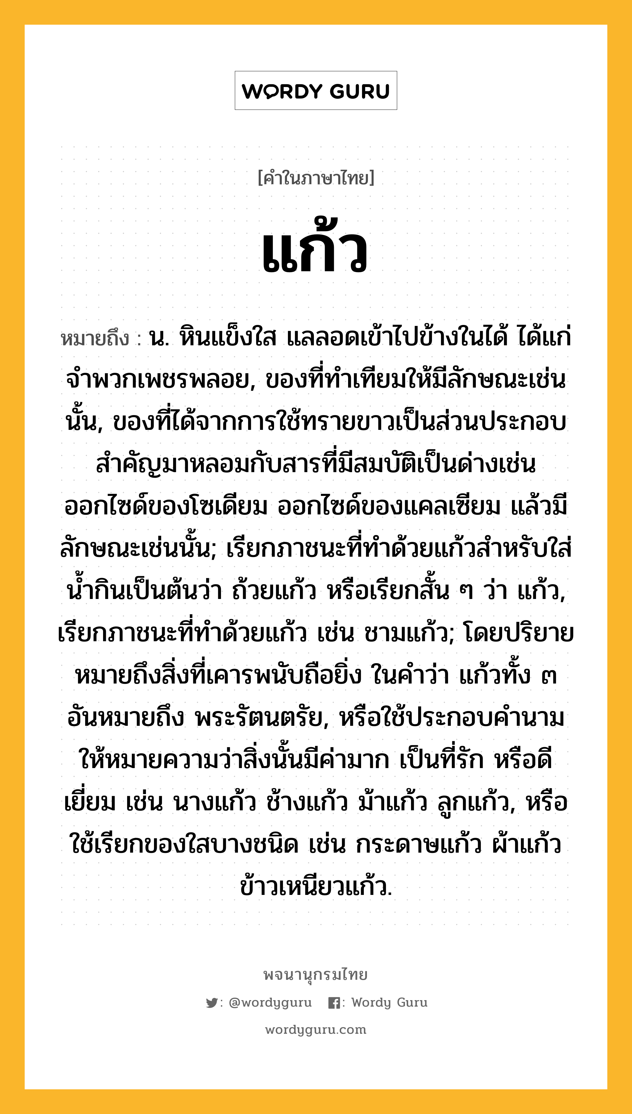 แก้ว ความหมาย หมายถึงอะไร?, คำในภาษาไทย แก้ว หมายถึง น. หินแข็งใส แลลอดเข้าไปข้างในได้ ได้แก่จําพวกเพชรพลอย, ของที่ทําเทียมให้มีลักษณะเช่นนั้น, ของที่ได้จากการใช้ทรายขาวเป็นส่วนประกอบสําคัญมาหลอมกับสารที่มีสมบัติเป็นด่างเช่นออกไซด์ของโซเดียม ออกไซด์ของแคลเซียม แล้วมีลักษณะเช่นนั้น; เรียกภาชนะที่ทําด้วยแก้วสําหรับใส่นํ้ากินเป็นต้นว่า ถ้วยแก้ว หรือเรียกสั้น ๆ ว่า แก้ว, เรียกภาชนะที่ทําด้วยแก้ว เช่น ชามแก้ว; โดยปริยายหมายถึงสิ่งที่เคารพนับถือยิ่ง ในคําว่า แก้วทั้ง ๓ อันหมายถึง พระรัตนตรัย, หรือใช้ประกอบคํานามให้หมายความว่าสิ่งนั้นมีค่ามาก เป็นที่รัก หรือดีเยี่ยม เช่น นางแก้ว ช้างแก้ว ม้าแก้ว ลูกแก้ว, หรือใช้เรียกของใสบางชนิด เช่น กระดาษแก้ว ผ้าแก้ว ข้าวเหนียวแก้ว.