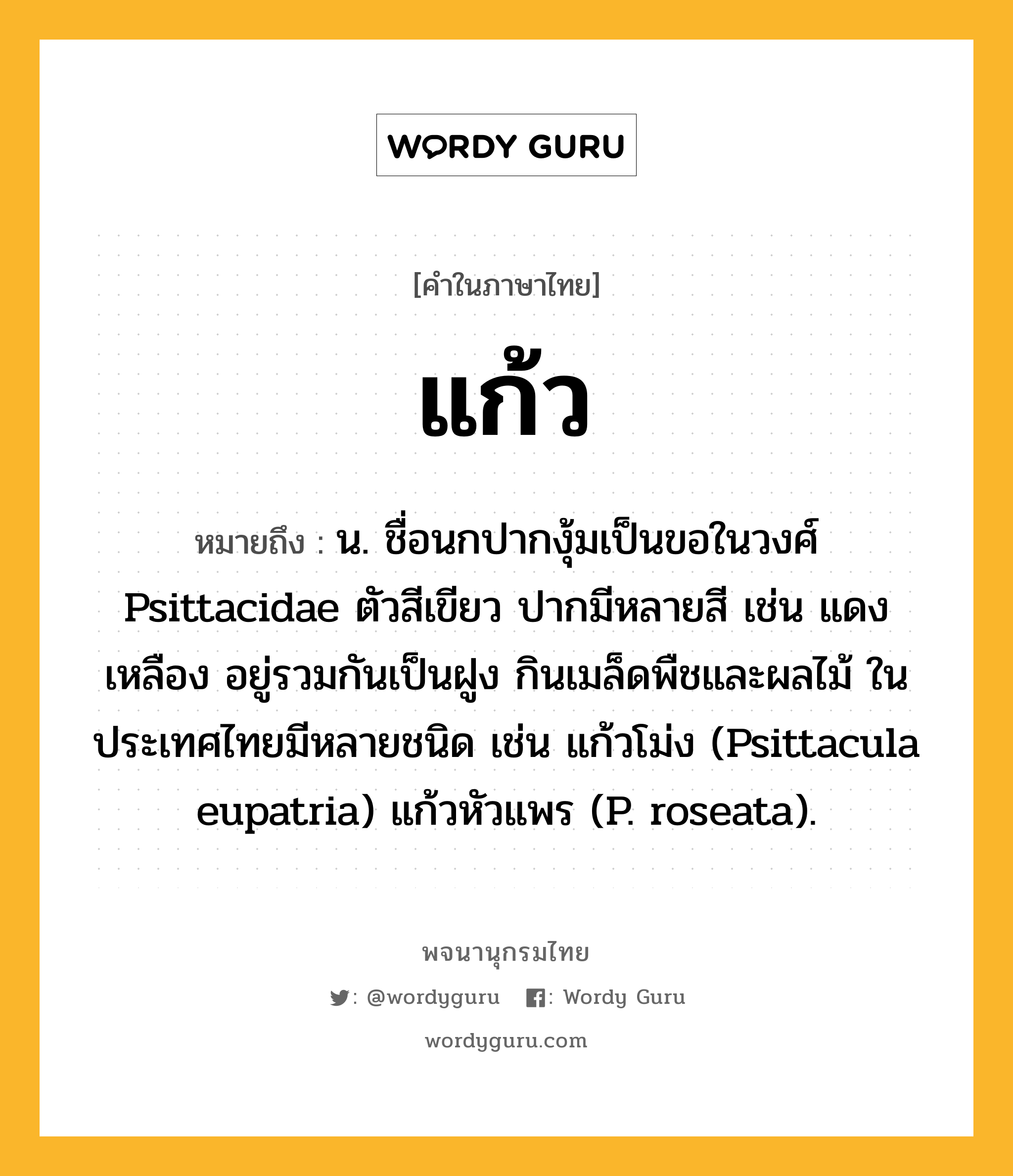 แก้ว ความหมาย หมายถึงอะไร?, คำในภาษาไทย แก้ว หมายถึง น. ชื่อนกปากงุ้มเป็นขอในวงศ์ Psittacidae ตัวสีเขียว ปากมีหลายสี เช่น แดง เหลือง อยู่รวมกันเป็นฝูง กินเมล็ดพืชและผลไม้ ในประเทศไทยมีหลายชนิด เช่น แก้วโม่ง (Psittacula eupatria) แก้วหัวแพร (P. roseata).