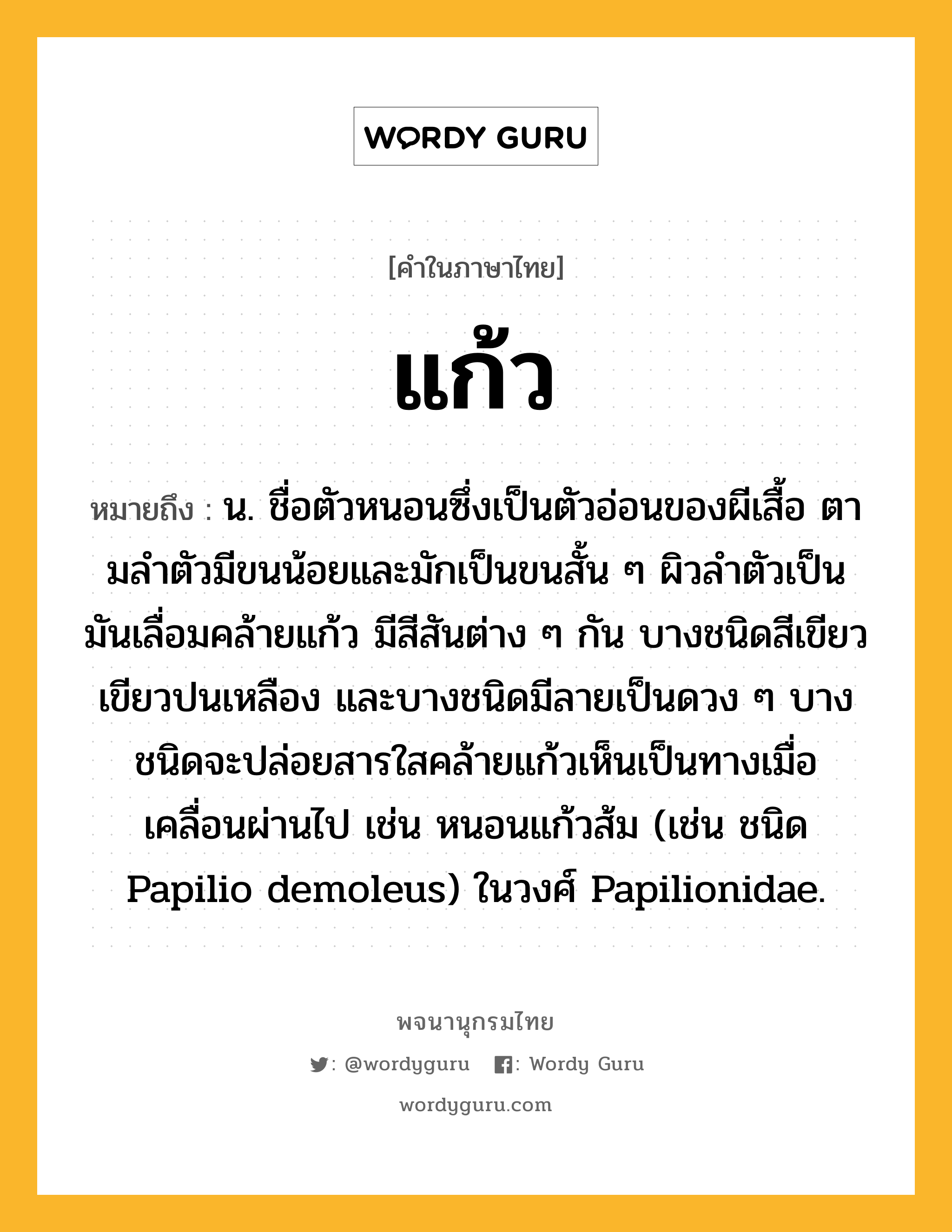 แก้ว ความหมาย หมายถึงอะไร?, คำในภาษาไทย แก้ว หมายถึง น. ชื่อตัวหนอนซึ่งเป็นตัวอ่อนของผีเสื้อ ตามลําตัวมีขนน้อยและมักเป็นขนสั้น ๆ ผิวลําตัวเป็นมันเลื่อมคล้ายแก้ว มีสีสันต่าง ๆ กัน บางชนิดสีเขียว เขียวปนเหลือง และบางชนิดมีลายเป็นดวง ๆ บางชนิดจะปล่อยสารใสคล้ายแก้วเห็นเป็นทางเมื่อเคลื่อนผ่านไป เช่น หนอนแก้วส้ม (เช่น ชนิด Papilio demoleus) ในวงศ์ Papilionidae.