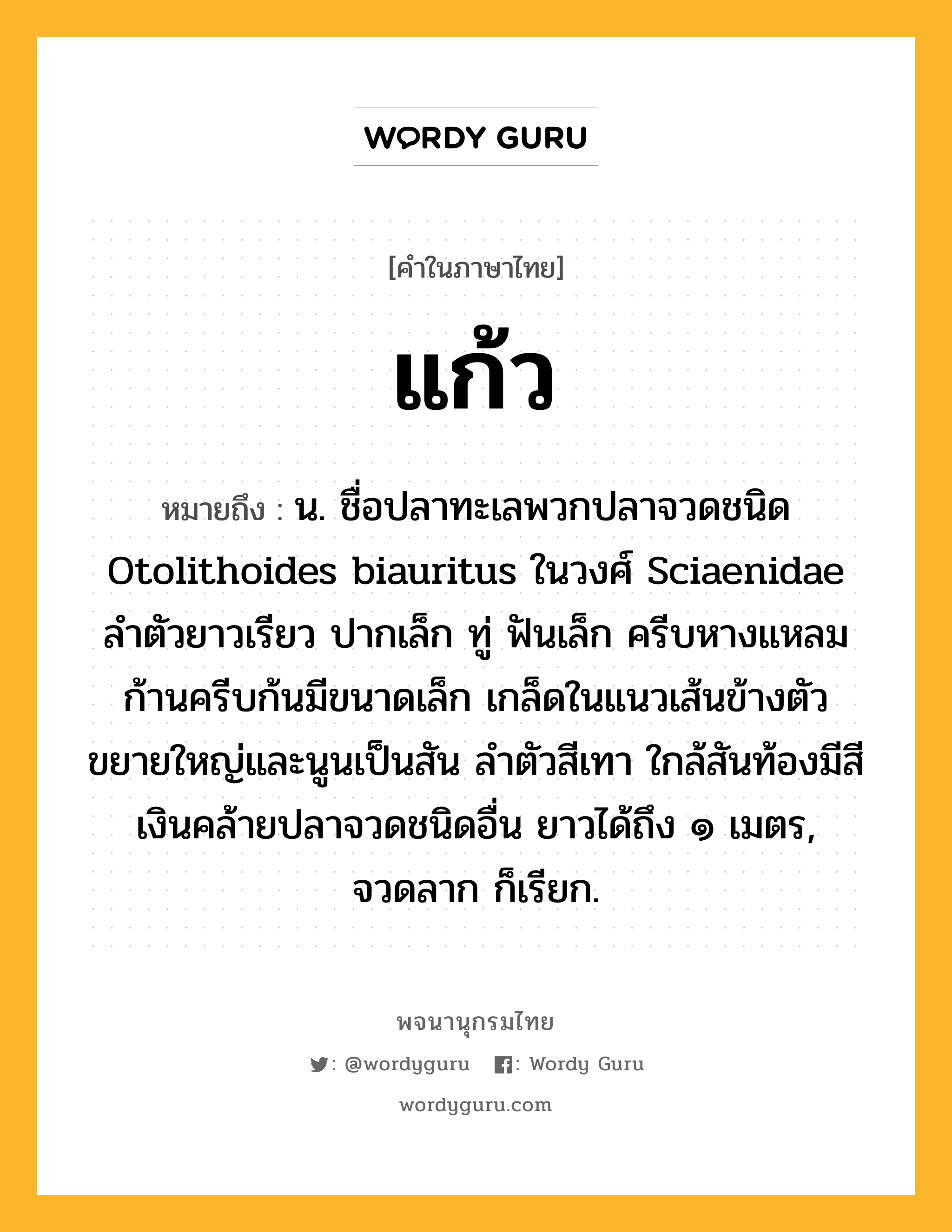 แก้ว ความหมาย หมายถึงอะไร?, คำในภาษาไทย แก้ว หมายถึง น. ชื่อปลาทะเลพวกปลาจวดชนิด Otolithoides biauritus ในวงศ์ Sciaenidae ลําตัวยาวเรียว ปากเล็ก ทู่ ฟันเล็ก ครีบหางแหลม ก้านครีบก้นมีขนาดเล็ก เกล็ดในแนวเส้นข้างตัวขยายใหญ่และนูนเป็นสัน ลําตัวสีเทา ใกล้สันท้องมีสีเงินคล้ายปลาจวดชนิดอื่น ยาวได้ถึง ๑ เมตร, จวดลาก ก็เรียก.