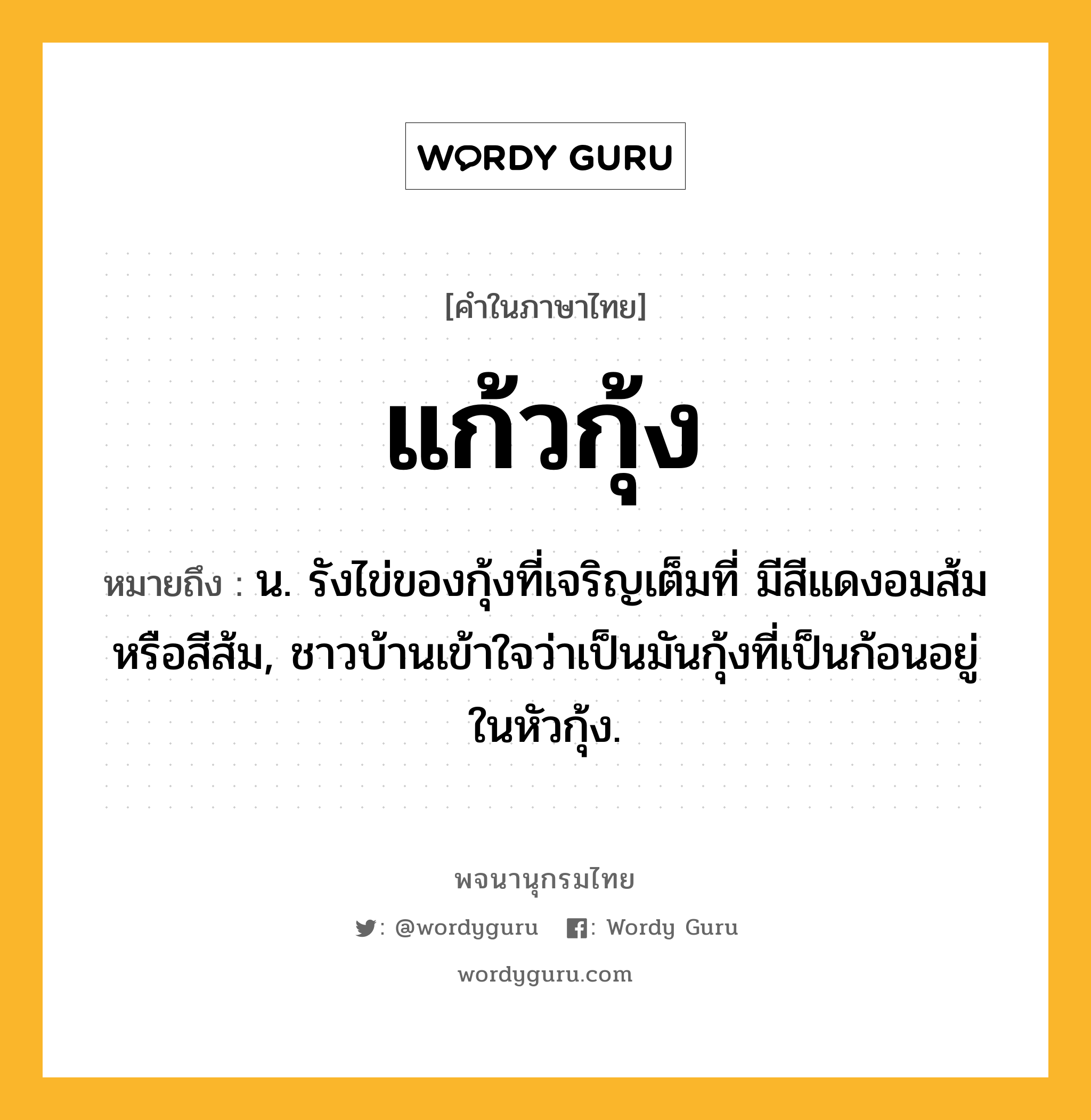 แก้วกุ้ง ความหมาย หมายถึงอะไร?, คำในภาษาไทย แก้วกุ้ง หมายถึง น. รังไข่ของกุ้งที่เจริญเต็มที่ มีสีแดงอมส้มหรือสีส้ม, ชาวบ้านเข้าใจว่าเป็นมันกุ้งที่เป็นก้อนอยู่ในหัวกุ้ง.