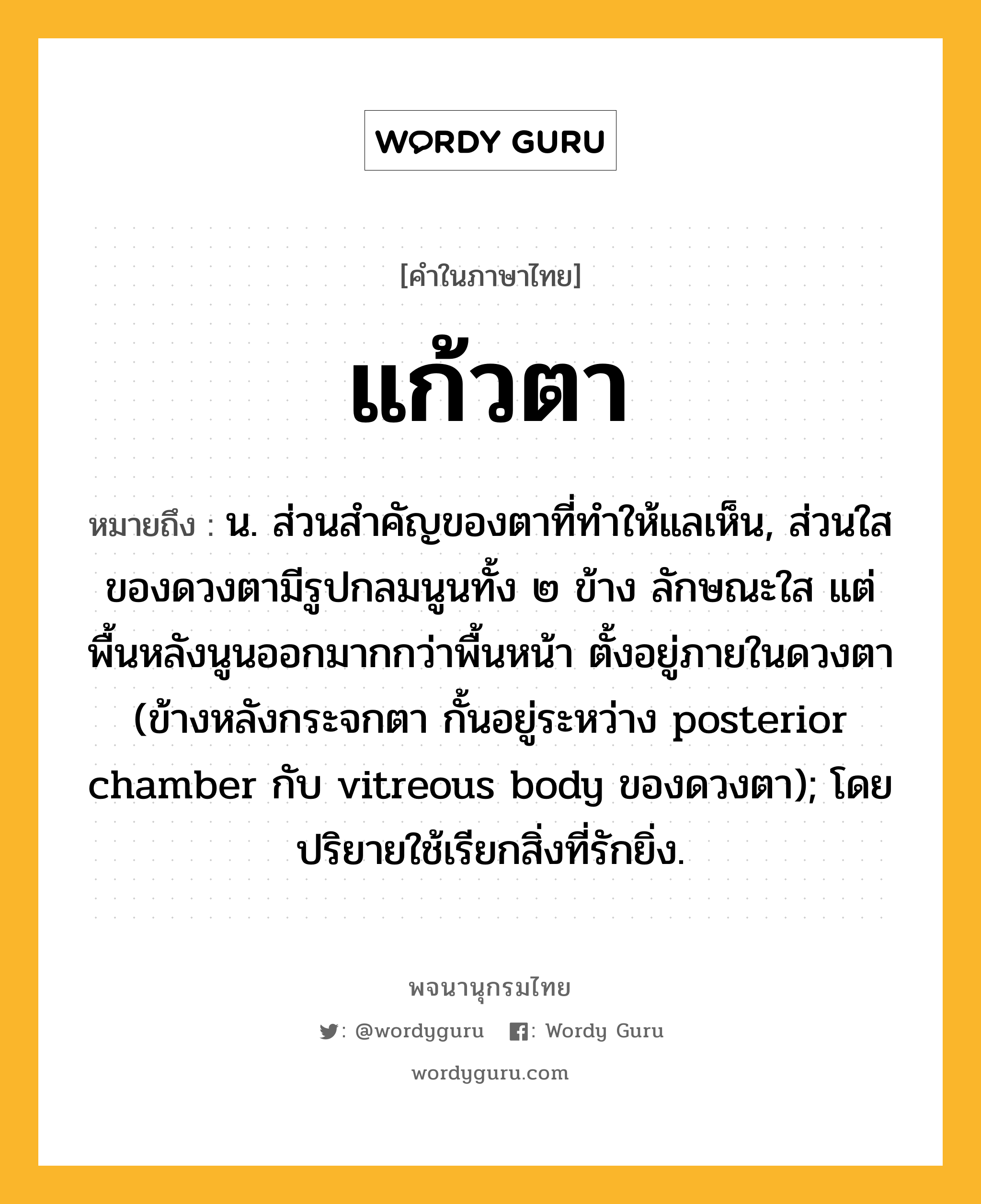 แก้วตา ความหมาย หมายถึงอะไร?, คำในภาษาไทย แก้วตา หมายถึง น. ส่วนสําคัญของตาที่ทําให้แลเห็น, ส่วนใสของดวงตามีรูปกลมนูนทั้ง ๒ ข้าง ลักษณะใส แต่พื้นหลังนูนออกมากกว่าพื้นหน้า ตั้งอยู่ภายในดวงตา (ข้างหลังกระจกตา กั้นอยู่ระหว่าง posterior chamber กับ vitreous body ของดวงตา); โดยปริยายใช้เรียกสิ่งที่รักยิ่ง.