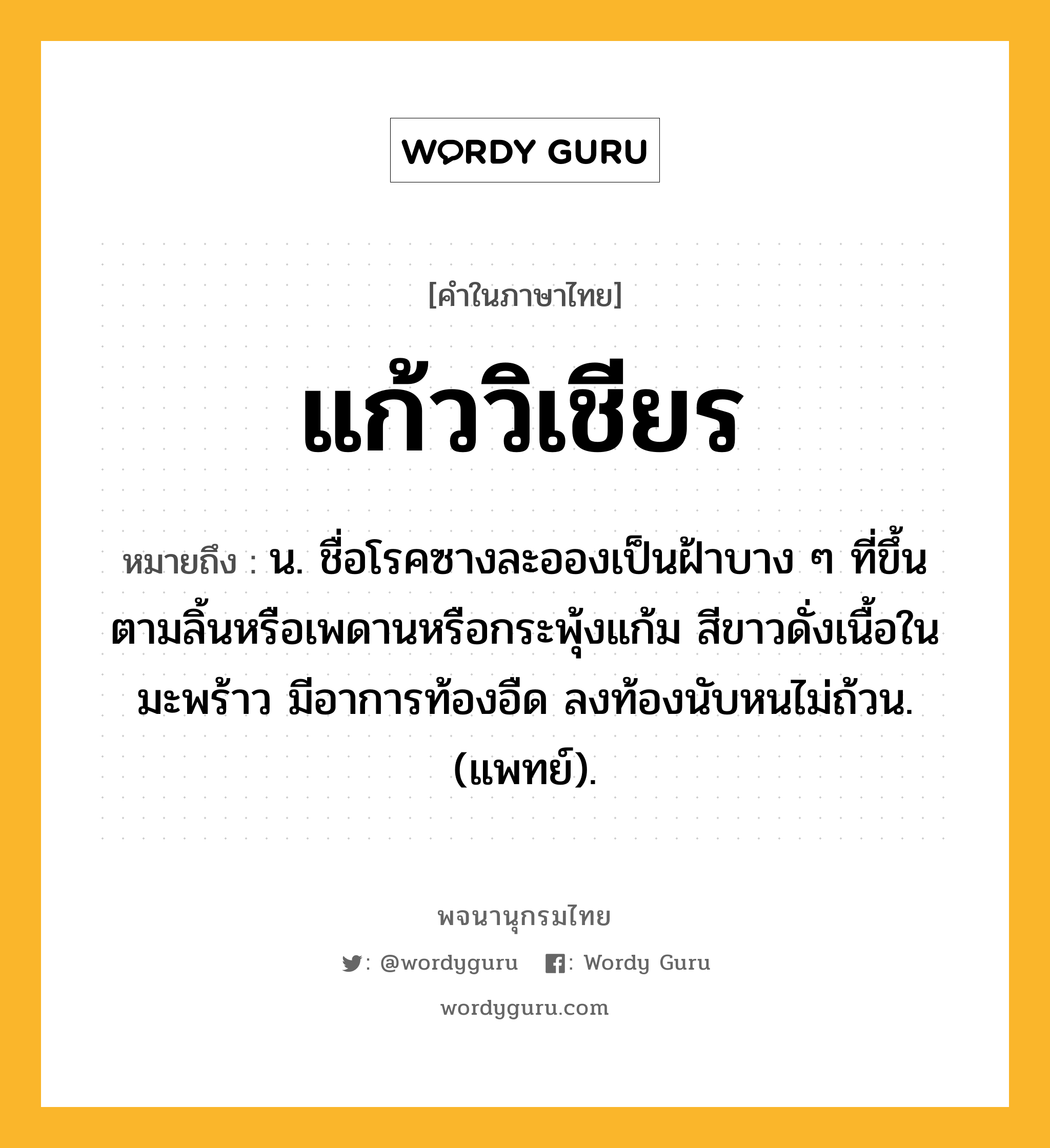 แก้ววิเชียร ความหมาย หมายถึงอะไร?, คำในภาษาไทย แก้ววิเชียร หมายถึง น. ชื่อโรคซางละอองเป็นฝ้าบาง ๆ ที่ขึ้นตามลิ้นหรือเพดานหรือกระพุ้งแก้ม สีขาวดั่งเนื้อในมะพร้าว มีอาการท้องอืด ลงท้องนับหนไม่ถ้วน. (แพทย์).