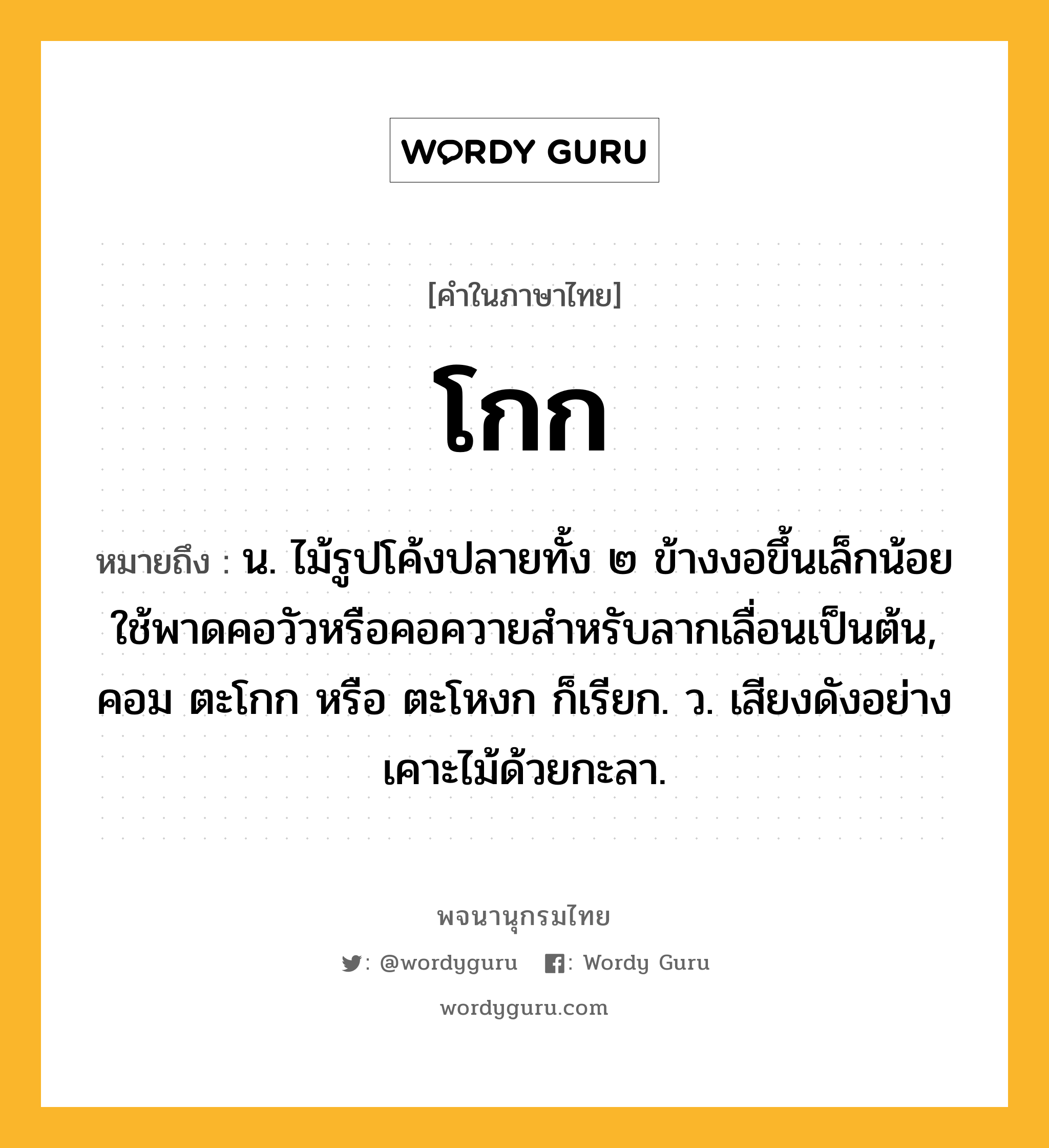 โกก ความหมาย หมายถึงอะไร?, คำในภาษาไทย โกก หมายถึง น. ไม้รูปโค้งปลายทั้ง ๒ ข้างงอขึ้นเล็กน้อย ใช้พาดคอวัวหรือคอควายสําหรับลากเลื่อนเป็นต้น, คอม ตะโกก หรือ ตะโหงก ก็เรียก. ว. เสียงดังอย่างเคาะไม้ด้วยกะลา.