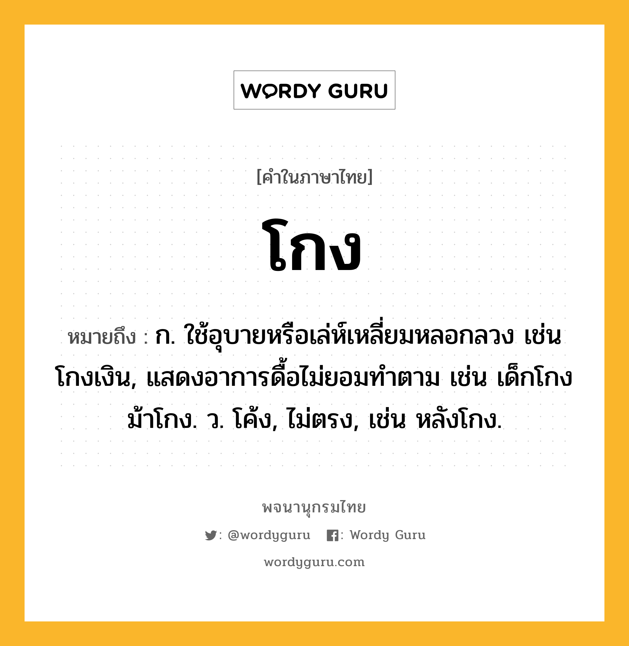 โกง ความหมาย หมายถึงอะไร?, คำในภาษาไทย โกง หมายถึง ก. ใช้อุบายหรือเล่ห์เหลี่ยมหลอกลวง เช่น โกงเงิน, แสดงอาการดื้อไม่ยอมทําตาม เช่น เด็กโกง ม้าโกง. ว. โค้ง, ไม่ตรง, เช่น หลังโกง.