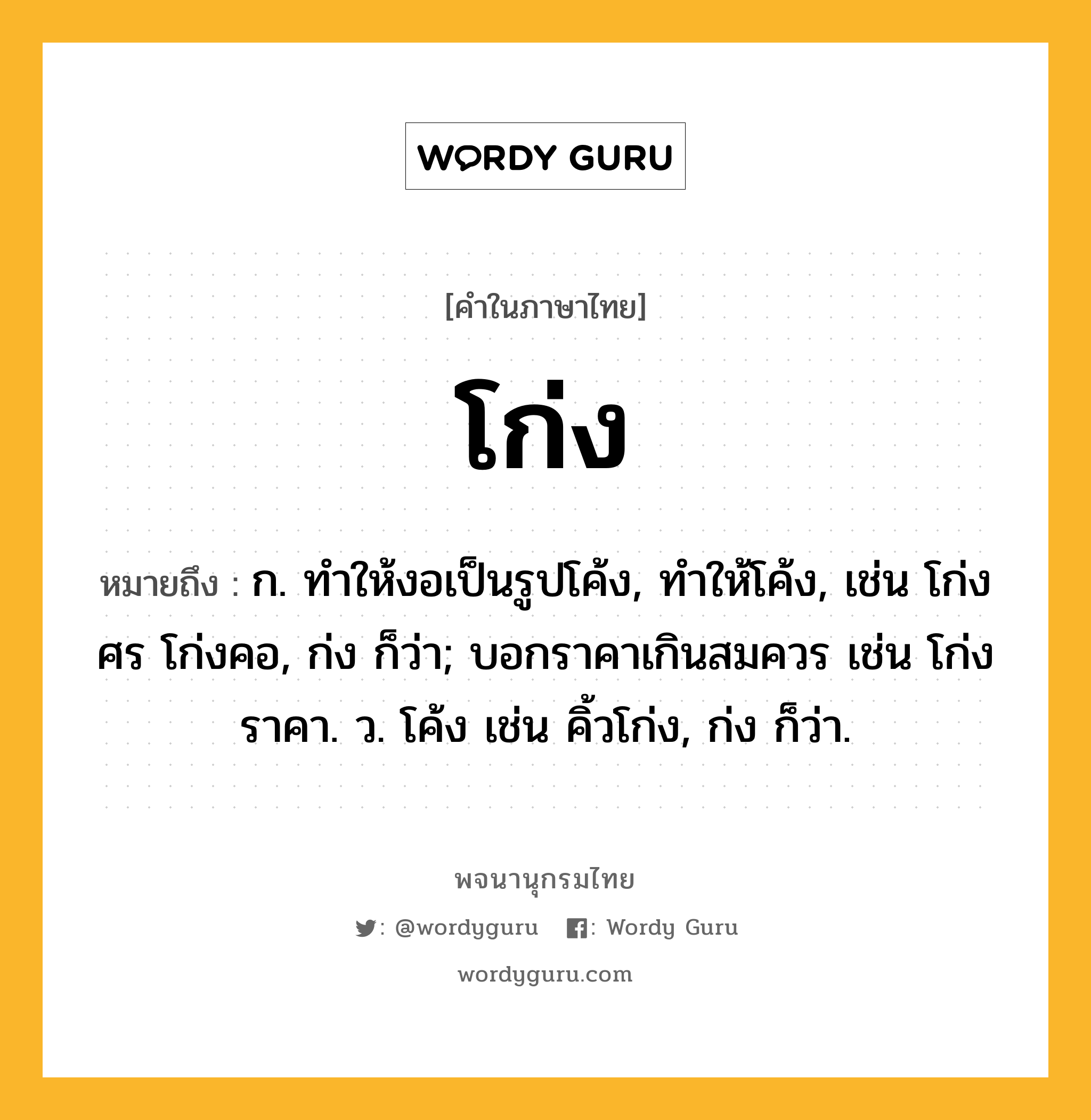 โก่ง ความหมาย หมายถึงอะไร?, คำในภาษาไทย โก่ง หมายถึง ก. ทำให้งอเป็นรูปโค้ง, ทําให้โค้ง, เช่น โก่งศร โก่งคอ, ก่ง ก็ว่า; บอกราคาเกินสมควร เช่น โก่งราคา. ว. โค้ง เช่น คิ้วโก่ง, ก่ง ก็ว่า.