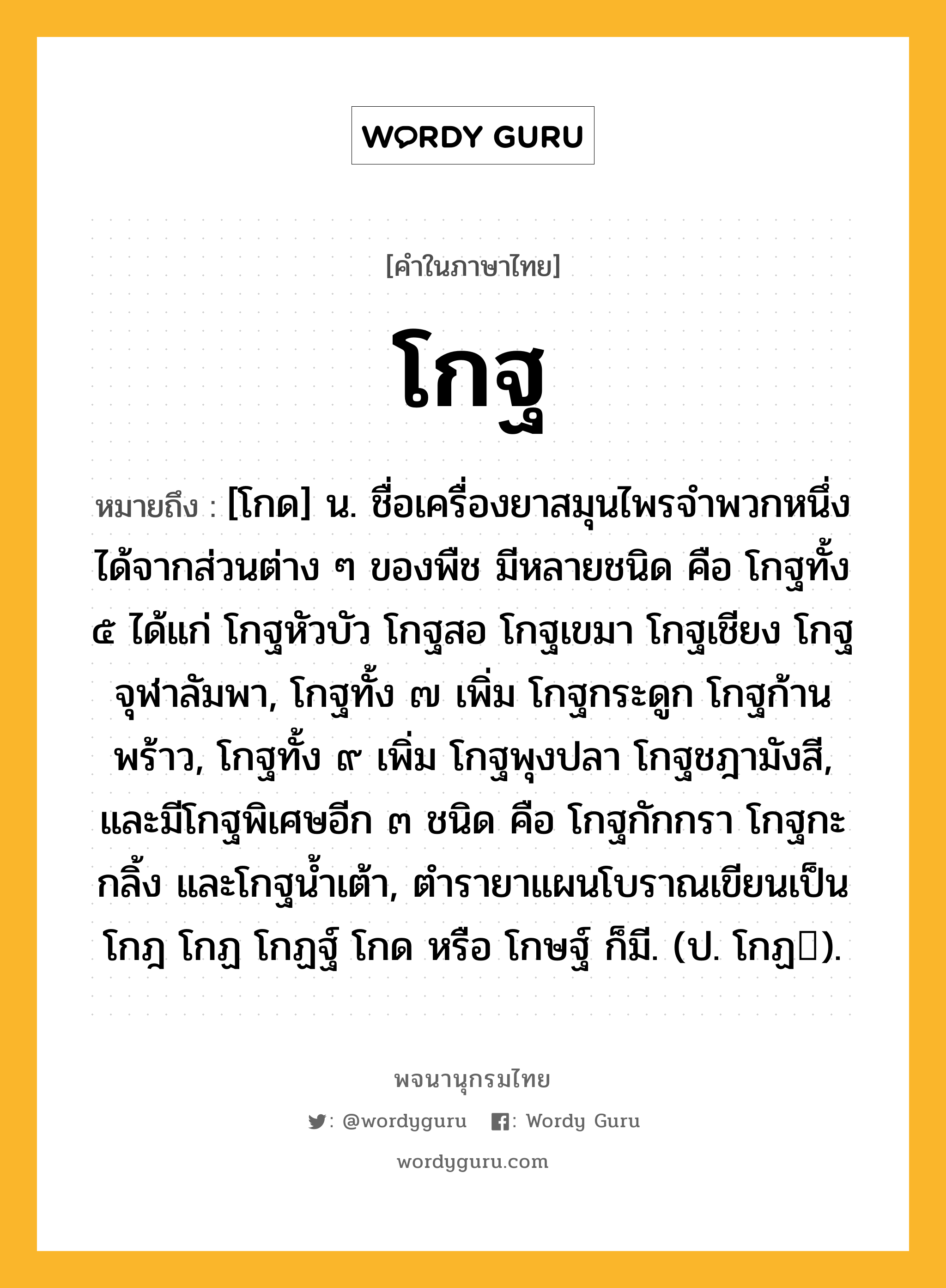 โกฐ ความหมาย หมายถึงอะไร?, คำในภาษาไทย โกฐ หมายถึง [โกด] น. ชื่อเครื่องยาสมุนไพรจําพวกหนึ่ง ได้จากส่วนต่าง ๆ ของพืช มีหลายชนิด คือ โกฐทั้ง ๕ ได้แก่ โกฐหัวบัว โกฐสอ โกฐเขมา โกฐเชียง โกฐจุฬาลัมพา, โกฐทั้ง ๗ เพิ่ม โกฐกระดูก โกฐก้านพร้าว, โกฐทั้ง ๙ เพิ่ม โกฐพุงปลา โกฐชฎามังสี, และมีโกฐพิเศษอีก ๓ ชนิด คือ โกฐกักกรา โกฐกะกลิ้ง และโกฐนํ้าเต้า, ตํารายาแผนโบราณเขียนเป็น โกฎ โกฏ โกฏฐ์ โกด หรือ โกษฐ์ ก็มี. (ป. โกฏ).