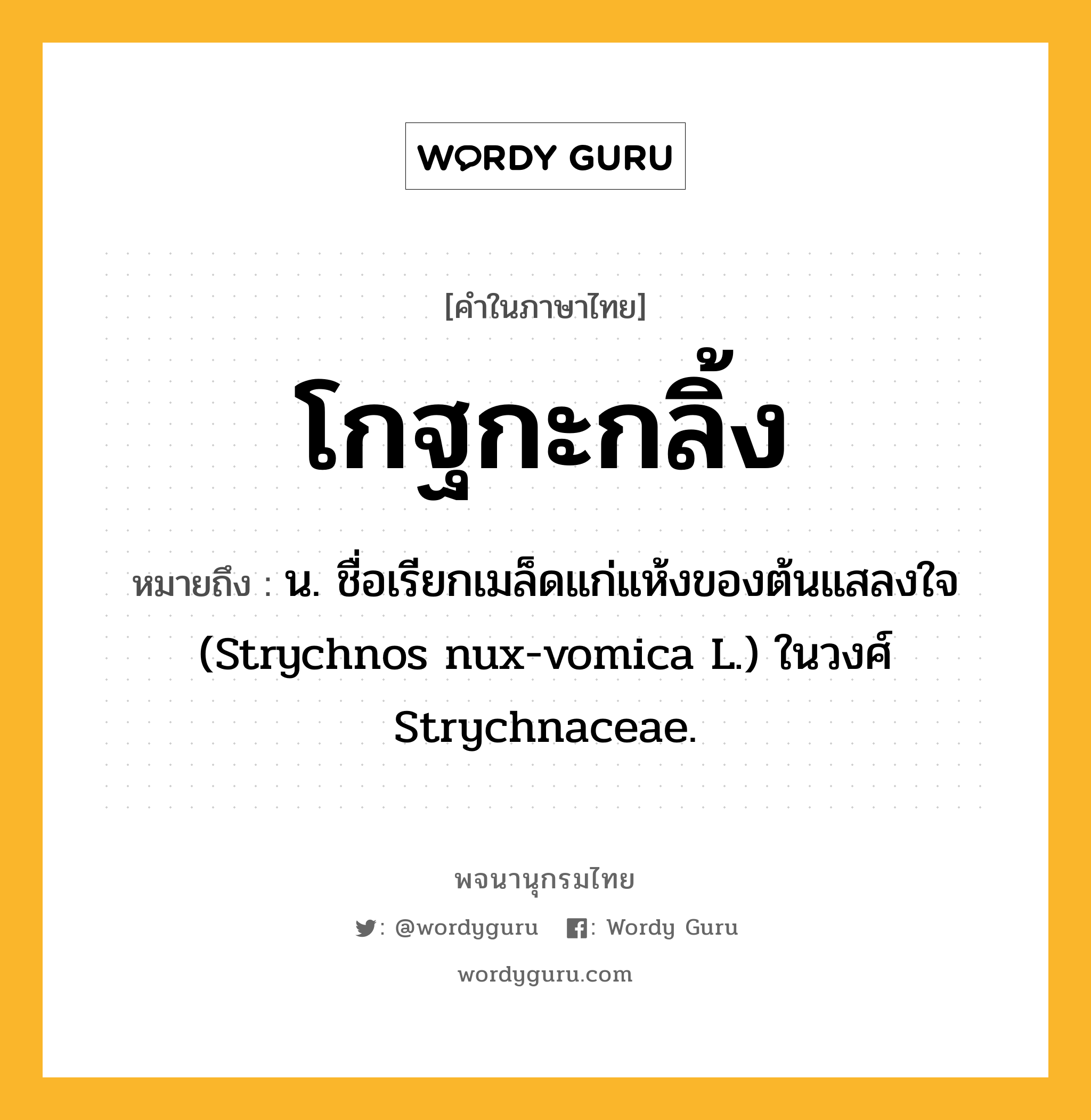 โกฐกะกลิ้ง ความหมาย หมายถึงอะไร?, คำในภาษาไทย โกฐกะกลิ้ง หมายถึง น. ชื่อเรียกเมล็ดแก่แห้งของต้นแสลงใจ (Strychnos nux-vomica L.) ในวงศ์ Strychnaceae.