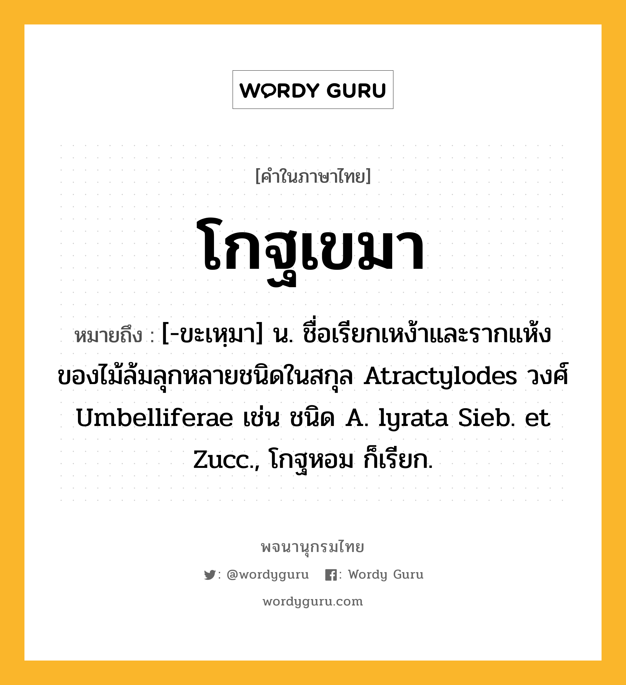 โกฐเขมา ความหมาย หมายถึงอะไร?, คำในภาษาไทย โกฐเขมา หมายถึง [-ขะเหฺมา] น. ชื่อเรียกเหง้าและรากแห้งของไม้ล้มลุกหลายชนิดในสกุล Atractylodes วงศ์ Umbelliferae เช่น ชนิด A. lyrata Sieb. et Zucc., โกฐหอม ก็เรียก.