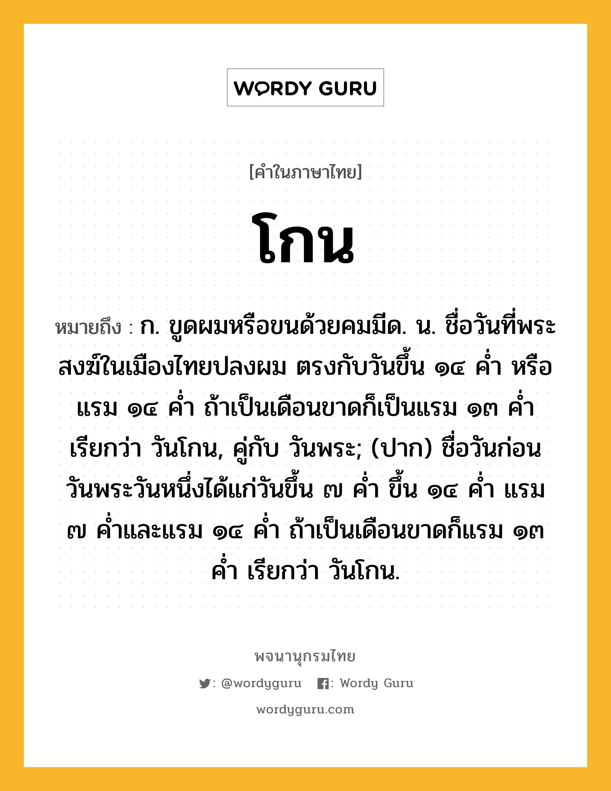 โกน ความหมาย หมายถึงอะไร?, คำในภาษาไทย โกน หมายถึง ก. ขูดผมหรือขนด้วยคมมีด. น. ชื่อวันที่พระสงฆ์ในเมืองไทยปลงผม ตรงกับวันขึ้น ๑๔ คํ่า หรือแรม ๑๔ คํ่า ถ้าเป็นเดือนขาดก็เป็นแรม ๑๓ คํ่า เรียกว่า วันโกน, คู่กับ วันพระ; (ปาก) ชื่อวันก่อนวันพระวันหนึ่งได้แก่วันขึ้น ๗ คํ่า ขึ้น ๑๔ คํ่า แรม ๗ คํ่าและแรม ๑๔ คํ่า ถ้าเป็นเดือนขาดก็แรม ๑๓ คํ่า เรียกว่า วันโกน.