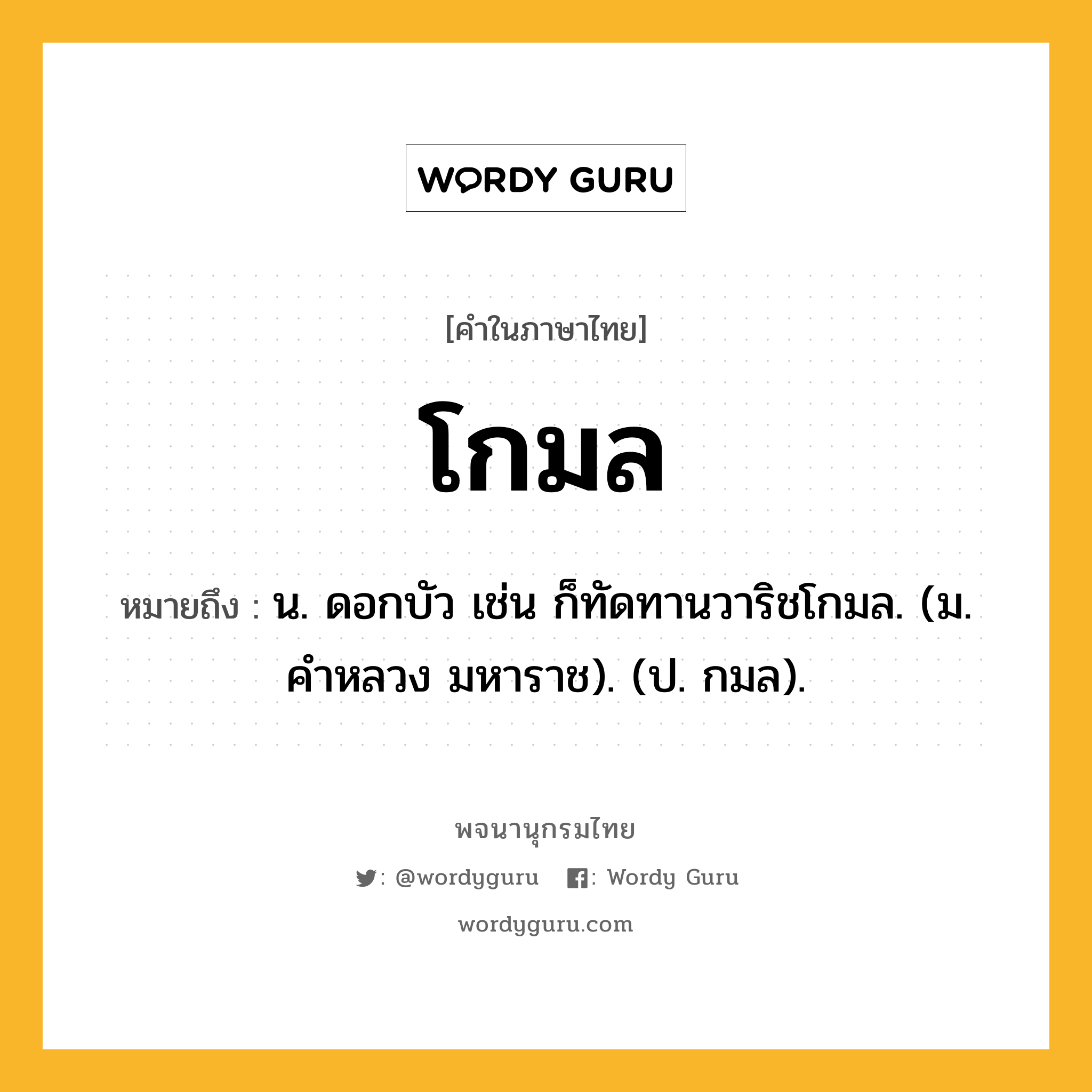 โกมล ความหมาย หมายถึงอะไร?, คำในภาษาไทย โกมล หมายถึง น. ดอกบัว เช่น ก็ทัดทานวาริชโกมล. (ม. คําหลวง มหาราช). (ป. กมล).