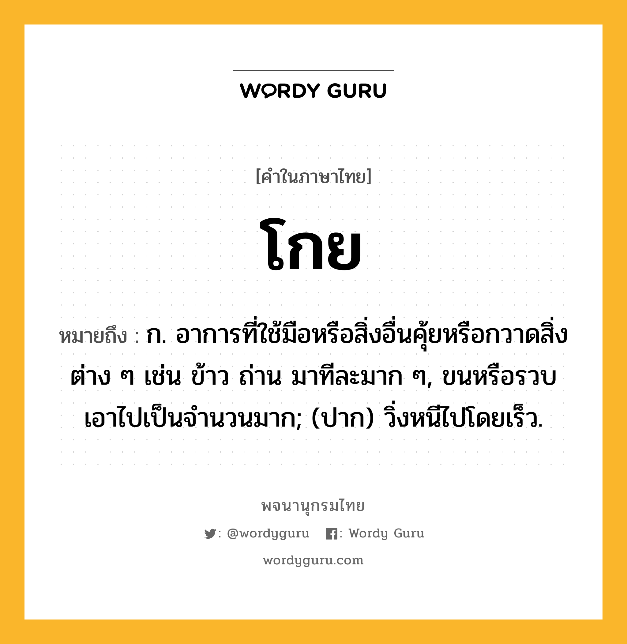 โกย ความหมาย หมายถึงอะไร?, คำในภาษาไทย โกย หมายถึง ก. อาการที่ใช้มือหรือสิ่งอื่นคุ้ยหรือกวาดสิ่งต่าง ๆ เช่น ข้าว ถ่าน มาทีละมาก ๆ, ขนหรือรวบเอาไปเป็นจํานวนมาก; (ปาก) วิ่งหนีไปโดยเร็ว.