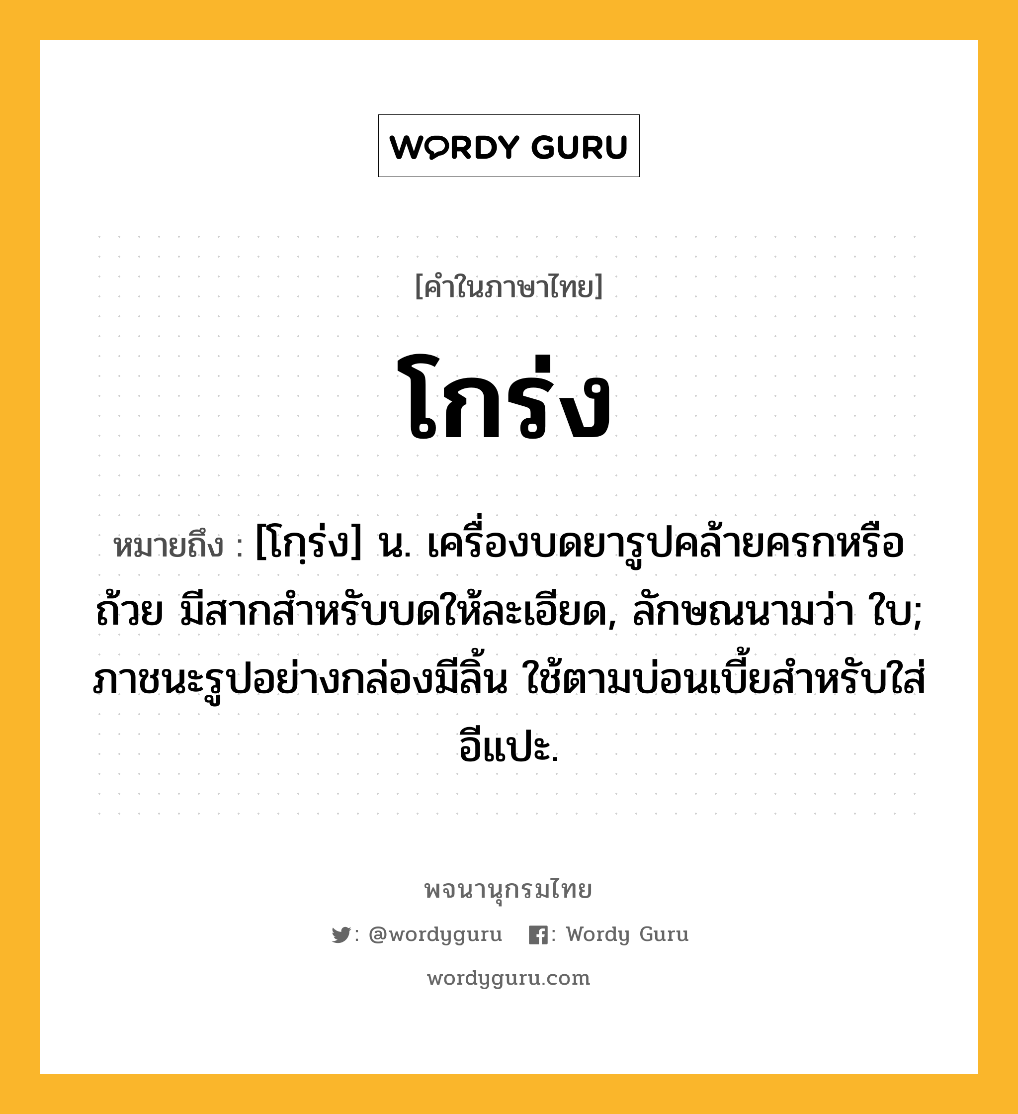 โกร่ง ความหมาย หมายถึงอะไร?, คำในภาษาไทย โกร่ง หมายถึง [โกฺร่ง] น. เครื่องบดยารูปคล้ายครกหรือถ้วย มีสากสําหรับบดให้ละเอียด, ลักษณนามว่า ใบ; ภาชนะรูปอย่างกล่องมีลิ้น ใช้ตามบ่อนเบี้ยสําหรับใส่อีแปะ.