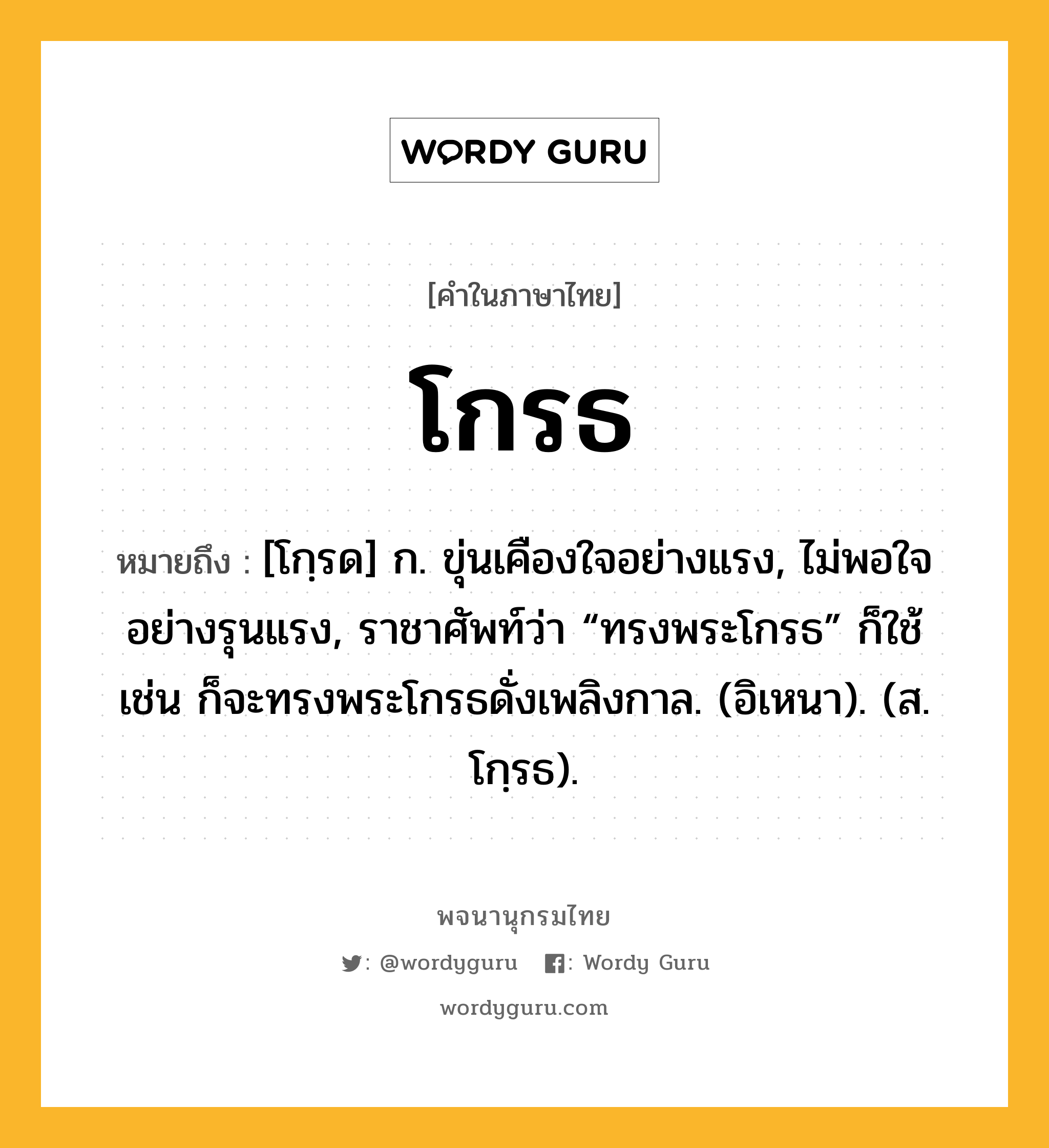 โกรธ ความหมาย หมายถึงอะไร?, คำในภาษาไทย โกรธ หมายถึง [โกฺรด] ก. ขุ่นเคืองใจอย่างแรง, ไม่พอใจอย่างรุนแรง, ราชาศัพท์ว่า “ทรงพระโกรธ” ก็ใช้ เช่น ก็จะทรงพระโกรธดั่งเพลิงกาล. (อิเหนา). (ส. โกฺรธ).