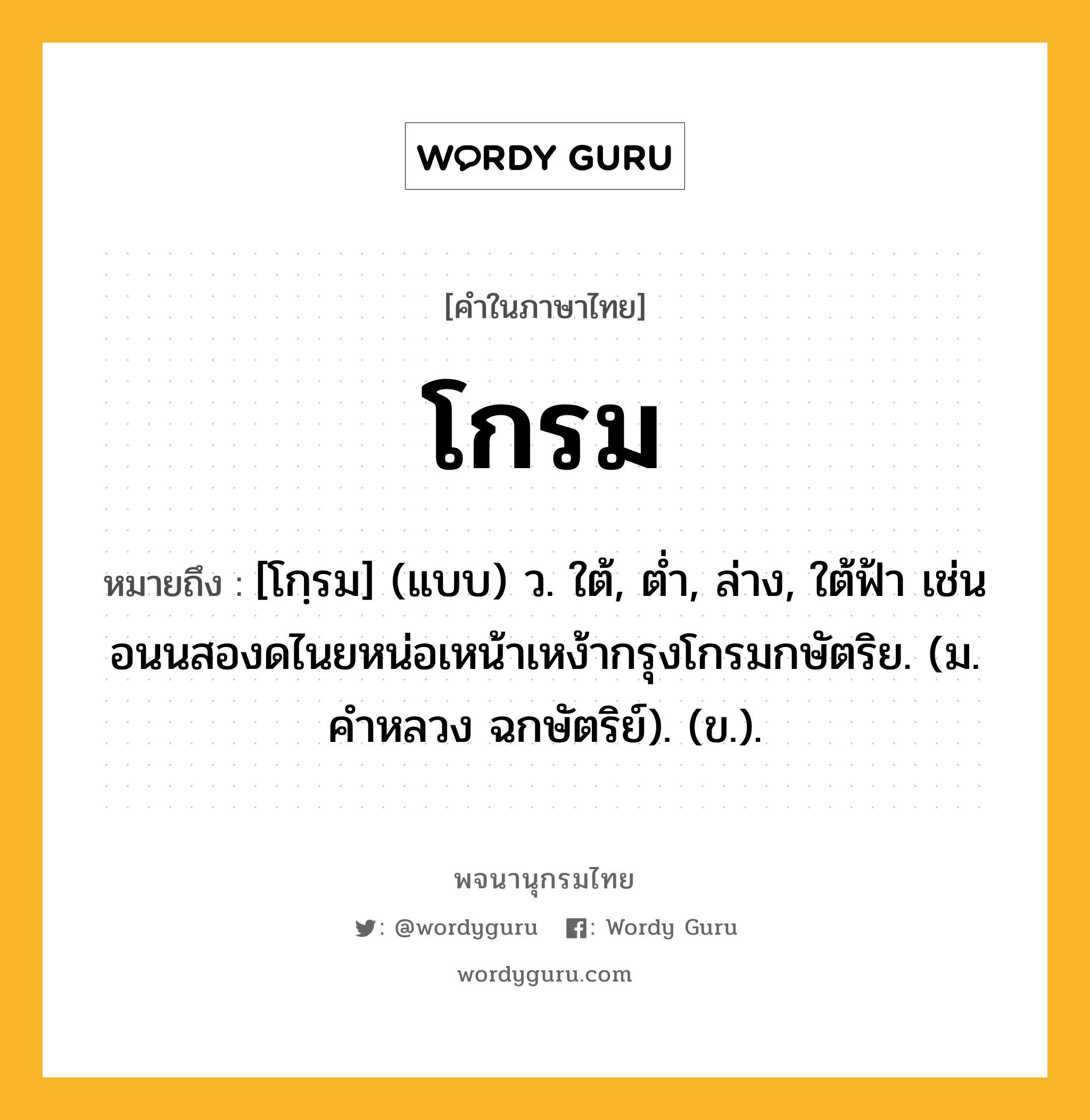 โกรม ความหมาย หมายถึงอะไร?, คำในภาษาไทย โกรม หมายถึง [โกฺรม] (แบบ) ว. ใต้, ตํ่า, ล่าง, ใต้ฟ้า เช่น อนนสองดไนยหน่อเหน้าเหง้ากรุงโกรมกษัตริย. (ม. คําหลวง ฉกษัตริย์). (ข.).