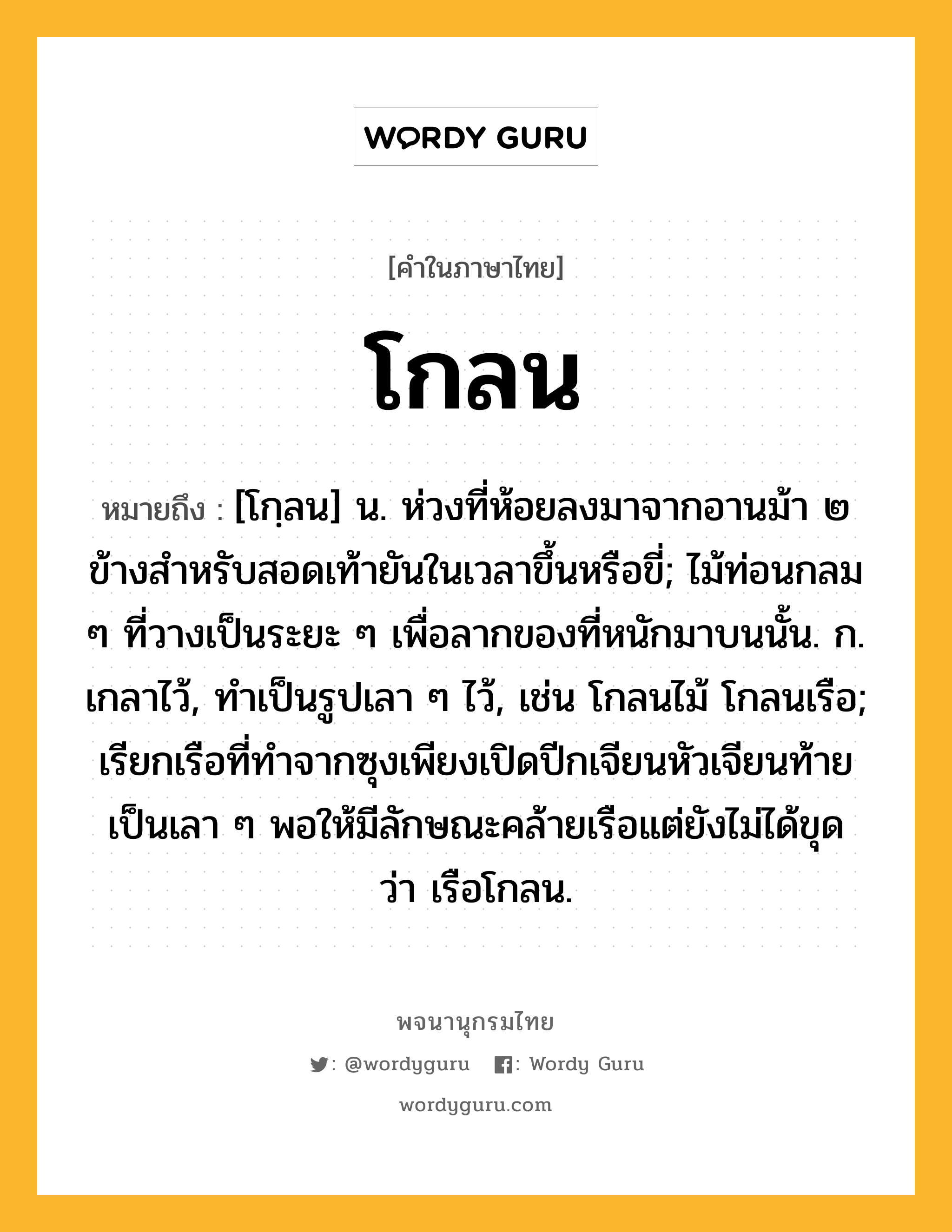 โกลน ความหมาย หมายถึงอะไร?, คำในภาษาไทย โกลน หมายถึง [โกฺลน] น. ห่วงที่ห้อยลงมาจากอานม้า ๒ ข้างสําหรับสอดเท้ายันในเวลาขึ้นหรือขี่; ไม้ท่อนกลม ๆ ที่วางเป็นระยะ ๆ เพื่อลากของที่หนักมาบนนั้น. ก. เกลาไว้, ทําเป็นรูปเลา ๆ ไว้, เช่น โกลนไม้ โกลนเรือ; เรียกเรือที่ทําจากซุงเพียงเปิดปีกเจียนหัวเจียนท้ายเป็นเลา ๆ พอให้มีลักษณะคล้ายเรือแต่ยังไม่ได้ขุด ว่า เรือโกลน.